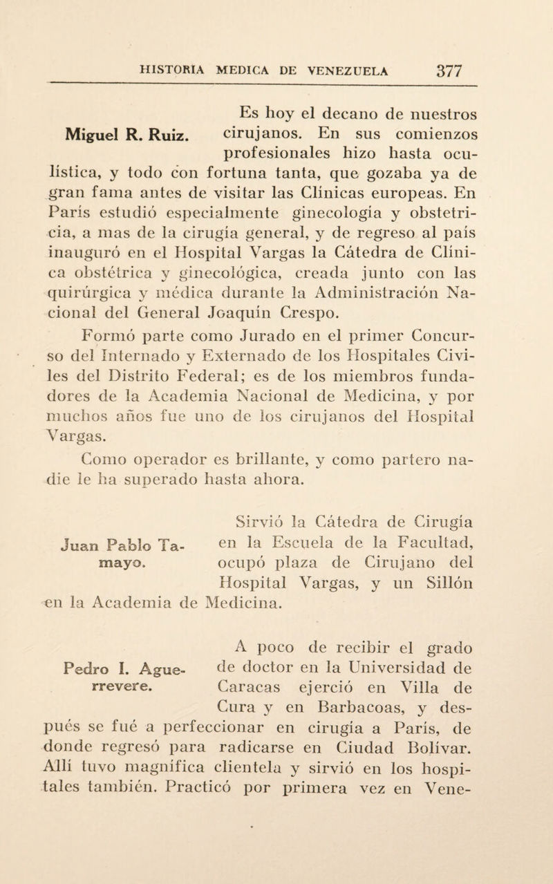 Es hoy el decano de nuestros Miguel R. Ruiz. cirujanos. En sus comienzos profesionales hizo hasta ocu¬ lística, y todo con fortuna tanta, que gozaba ya de gran fama antes de visitar las Clínicas europeas. En París estudió especialmente ginecología y obstetri¬ cia, a mas de la cirugía general, y de regreso al país inauguró en el Hospital Vargas la Cátedra de Clíni¬ ca obstétrica y ginecológica, creada junto con las quirúrgica y médica durante la Administración Na¬ cional del General Joaquín Crespo. Formó parte como Jurado en el primer Concur¬ so del Internado y Externado de los Hospitales Civi¬ les del Distrito Federal; es de los miembros funda¬ dores de la Academia Nacional de Medicina, y por muchos años fue uno de los cirujanos del Hospital Vargas. Como operador es brillante, y como partero na¬ die le ha superado hasta ahora. Sirvió la Cátedra de Cirugía Juan Pablo Ta- en la Escuela de la Facultad, mayo. ocupó plaza de Cirujano del Hospital Vargas, y un Sillón en la Academia de Medicina. A poco de recibir el grado Pedro I. Agüe- de doctor en la Universidad de rrevere. Caracas ejerció en Villa de Cura y en Barbacoas, y des¬ pués se fué a perfeccionar en cirugía a París, de donde regresó para radicarse en Ciudad Bolívar. Allí tuvo magnífica clientela y sirvió en los hospi¬ tales también. Practicó por primera vez en Vene-