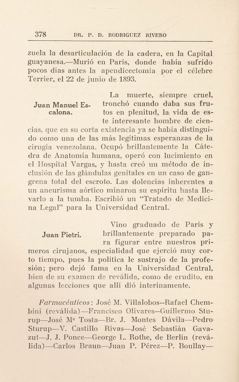 zuela la desarticulación de la cadera, en la Capital guayanesa.—Murió en París, donde había sufrido pocos días antes la apendicectomía por el célebre Terrier, el 22 de junio de 1893. La muerte, siempre cruel, Joan Manuel Es- tronchó cuando daba sus fru- calona. tos en plenitud, la vida de es¬ te interesante hombre de cien¬ cias, que en su corta existencia ya se había distingui¬ do como una de las más legítimas esperanzas de la cirugía venezolana. Ocupó brillantemente la Cáte¬ dra de Anatomía humana, operó con lucimiento en el Hospital Vargas, y hasta creó un método de in¬ clusión de las glándulas genitales en un caso de gan¬ grena total del escroto. Las dolencias inherentes a un aneurisma aórtico minaron su espíritu hasta lle¬ varlo a la tumba. Escribió un “Tratado de Medici¬ na Lega!” para la Universidad Central. Vino graduado de París y Juan Pietri. brillantemente preparado pa¬ ra figurar entre nuestros pri¬ meros cirujanos, especialidad que ejerció muy cor¬ to tiempo, pues la política le sustrajo de la profe¬ sión; pero dejó fama en la Universidad Central, bien de su examen de reválida, como de erudito, en algunas lecciones que allí dió interinamente. Farmacéuticos: José M. Villalobos—Rafael Chem- bini (reválida)—Francisco Olivares—Guillermo Stu- rup—José M,;i Tosía—Br. J. Montes Dávila—Pedro Sturup—V. Castillo Rivas—José Sebastián Gava- zut—J. J. Ponce—George L. Rothe, de Berlín (revᬠlida)—Carlos Braun—Juan P. Pérez—P. BouIIay—