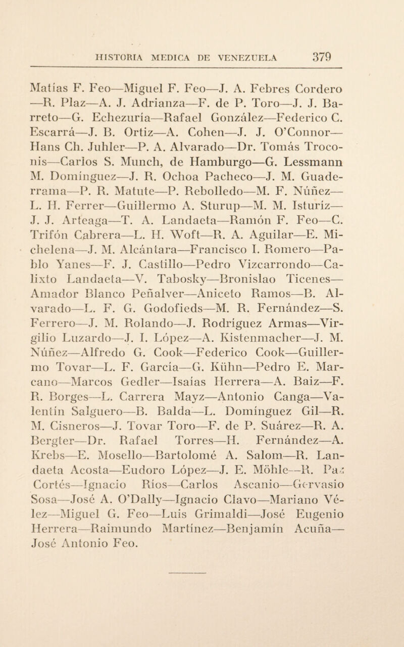 Matías F. Feo—Miguel F. Feo—J. A. Febres Cordero —R. Plaz—A. J. Adrianza—F. de P. Toro—J. J. Ba- rreto—G. Echezuría—Rafael González—Federico C. Escarrá—J. B. Ortiz—A. Cohén—J. J. O’Connor— Hans Ch. Juhler—P. A. Alvarado—Dr. Tomás Troco- nis—Carlos S. Munch, de Hamburgo—G. Lessmann M. Domínguez—J. R. Oclioa Pacheco—J. M. Guade- rrama—P. R. Matute—P. Rebolledo—M. F. Núñez— L. II. Ferrer—Guillermo A. Sturup—M. M. Isturíz— J. J. Arteaga—T. A. Landaeta—Ramón F. Feo—C. Trifón Cabrera—L. H. Woft—R. A. Aguilar—E. Mi- chelena—J. M. Alcántara—Francisco I. Romero—Pa¬ blo Yanes—F. J. Castillo—Pedro Vizcarrondo—Ca¬ lixto Landaeta—V. Tabosky—Bronislao Ticenes— Amador Blanco Peñalver—Aniceto Ramos—B. Al¬ varado—L. F. G. Godofieds—M. R. Fernández—S. Ferrer o—J. M. Rolando—J. Rodríguez Armas—Vir¬ gilio Luzardo—J. í. López—A. Kistenmacher—J. M. Núñez—Alfredo G. Cook—Federico Cook—Guiller¬ mo Tovar—L. F. García—G. Kühn—Pedro E. Mar- cano—Marcos Gedler—Isaías Herrera—A. Baiz—F. R. Borges—L. Carrera Mayz—Antonio Canga—Va¬ lentín Salguero—B. Balda—L. Domínguez Gil—R. M. Cisneros—J. Tovar Toro—F. de P. Suárez—R. A. Bergter—Dr. Rafael Torres—H. Fernández—A. Krebs—E. Mosello—Bartolomé A. Salom—R. Lan¬ daeta Acosta—Eudoro López—J. E. Moble—R. Paz Cortés—Ignacio Ríos—Carlos Ascanio—Gervasio Sosa—José A. O’Dally—Ignacio Clavo—Mariano Vé- lez—Miguel G. Feo—Luis Grimaldi—José Eugenio Herrera—Raimundo Martínez—Benjamín Acuña— José Antonio Feo.