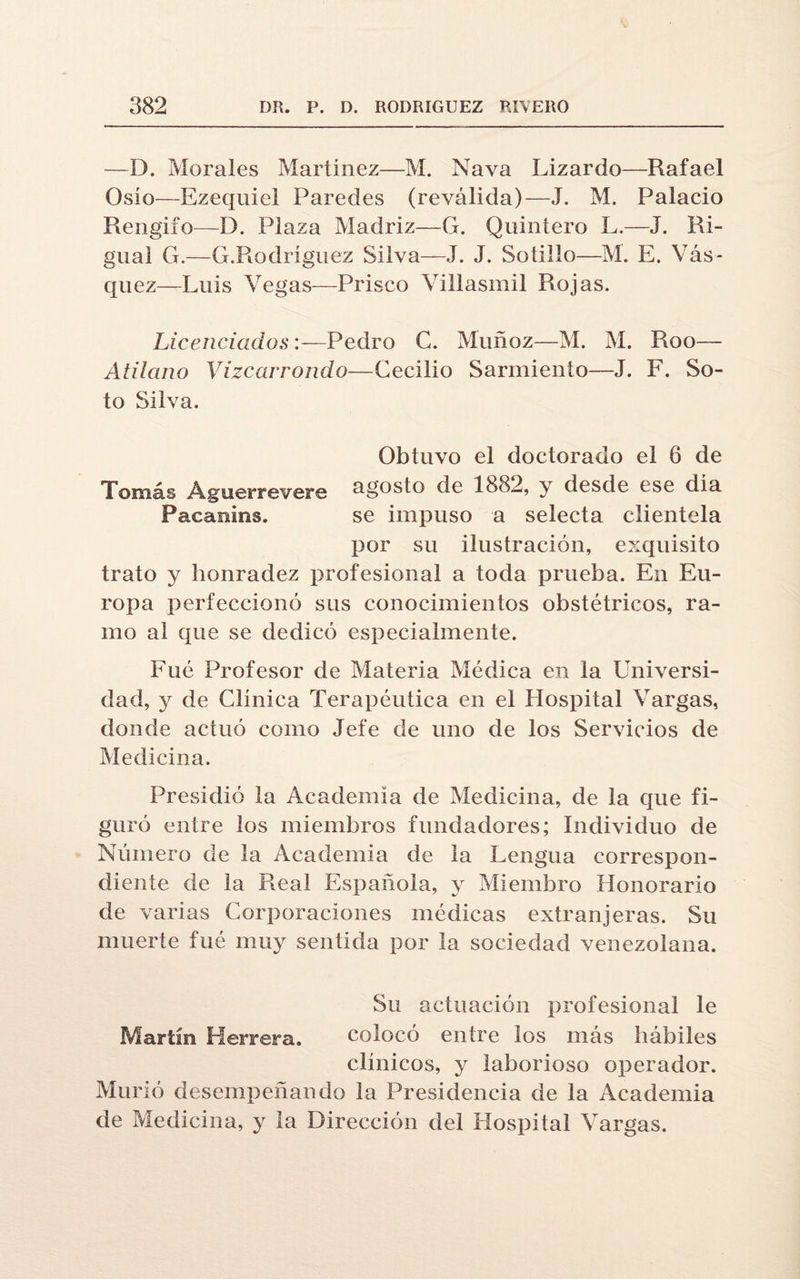 —D. Morales Martínez—M. Nava Lizardo—Rafael Oslo—Ezequiel Paredes (reválida)—J. M. Palacio Rengiío—D. Plaza Madriz—G. Quintero L.—J. Ri- gual G.—G.Rodríguez Silva—J. J. Sotillo—M. E. Yás- quez—Luis Vegas—Prisco Villasmil Rojas. Licenciados:—Pedro C. Muñoz—M. M. Roo— Atilano Vizcarrondo—Cecilio Sarmiento—J. F. So¬ to Silva. Obtuvo el doctorado el 6 de Tomás Aguerrevere agosto de 1882, y desde ese día Facanins. se impuso a selecta clientela por su ilustración, exquisito trato y honradez profesional a toda prueba. En Eu¬ ropa perfeccionó sus conocimientos obstétricos, ra¬ mo al que se dedicó especialmente. Fue Profesor de Materia Médica en la Universi¬ dad, y de Clínica Terapéutica en el Hospital Vargas, donde actuó como Jefe de uno de los Servicios de Medicina. Presidió la Academia de Medicina, de la que fi¬ guró entre los miembros fundadores; Individuo de Número de la Academia de la Lengua correspon¬ diente de la Real Española, y Miembro Honorario de varias Corporaciones médicas extranjeras. Su muerte fué muy sentida por la sociedad venezolana. Su actuación profesional le Martín Herrera. colocó entre los más hábiles clínicos, y laborioso operador. Murió desempeñando la Presidencia de la Academia de Medicina, y la Dirección del Hospital Vargas.