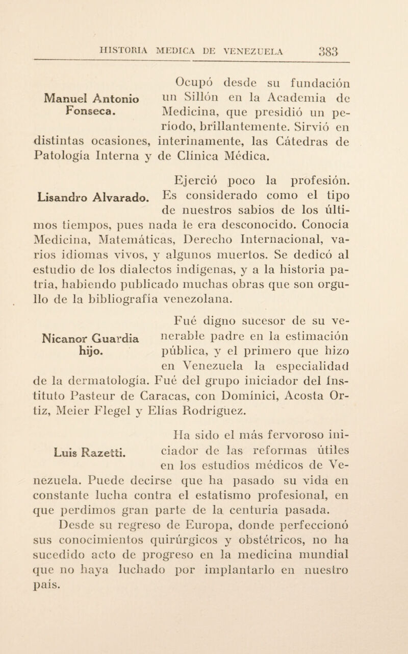 Ocupó desde su fundación Manuel Antonio 1111 Sillón en la Academia de Fonseca. Medicina, que presidió un pe¬ ríodo, brillantemente. Sirvió en distintas ocasiones, interinamente, las Cátedras de Patología Interna y de Clínica Médica. Ejerció poco la profesión. Lisandro Alvarado. Es considerado como el tipo de nuestros sabios de los últi¬ mos tiempos, pues nada le era desconocido. Conocía Medicina, Matemáticas, Derecho Internacional, va¬ rios idiomas vivos, y algunos muertos. Se dedicó al estudio de los dialectos indígenas, y a la historia pa¬ tria, habiendo publicado muchas obras que son orgu¬ llo de la bibliografía venezolana. Fue digno sucesor de su ve- Nicanor Guardia nerable padre en la estimación hijo. pública, y el primero que hizo en Venezuela la especialidad de la dermatología. Fue del grupo iniciador del ins¬ tituto Pasteur de Caracas, con Domínici, Acosta Or- tiz, Meier Flegel y Elias Rodríguez. lía sido el más fervoroso ini- Luis Razetti. dador de las reformas útiles en los estudios médicos de Ve¬ nezuela. Puede decirse que ha pasado su vida en constante lucha contra el estatismo profesional, en que perdimos gran parte de la centuria pasada. Desde su regreso de Europa, donde perfeccionó sus conocimientos quirúrgicos y obstétricos, no ha sucedido acto de progreso en la medicina mundial que no haya luchado por implantarlo en nuestro p¿iís.
