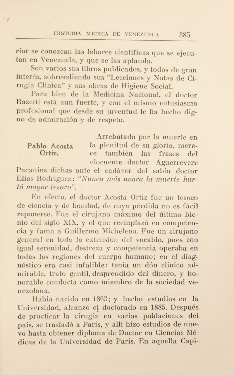 rioi se conozcan las labores científicas que se ejecu¬ tan en Venezuela, y que se las aplauda. Son varios sus libros publicados, y todos de gran interés, sobresaliendo sus “Lecciones y Notas de Ci¬ rugía Clínica’’ y sus obras de Higiene Social. Para bien de la Medicina Nacional, el doctor Razetti está aun fuerte, y con el mismo entusiasmo profesional que desde su juventud le ha hecho dig¬ no de admiración y de respeto. Arrebatado por la muerte en Pablo Ageosla hi plenitud de su gloria, mere- Ortiz. ce también las frases del elocuente doctor Aguerrevere Pacanins dichas ante el cadáver del sabio doctor Elias Rodríguez: “Nunca más avara la muerte hur¬ tó mayor tesoro En efecto, el doctor Acosta Ortiz fue un tesoro de ciencia y de bondad, de cuya pérdida no es fácil reponerse. Fue el cirujano máximo del último bie¬ nio del siglo XIX, y el cpie reemplazó en competen¬ cia y fama a Guillermo Michelena. Fue un cirujano general en toda la extensión del vocablo, pues con igual serenidad, destreza y competencia operaba en todas las regiones del cuerpo humano; en el diag¬ nóstico era casi infalible: tenía un don clínico ad¬ mirable, trato gentil, desprendido del dinero, y ho¬ norable conducta como miembro de la sociedad ve¬ nezolana. Había nacido en 1863; y hecho estudios en la Universidad, alcanzó el doctorado en 1885. Después de practicar la cirugía en varias poblaciones del país, se trasladó a París, y allí hizo estudios de nue¬ vo hasta obtener diploma de Doctor en Ciencias Mé¬ dicas de la Universidad de París. En aquella Capí-