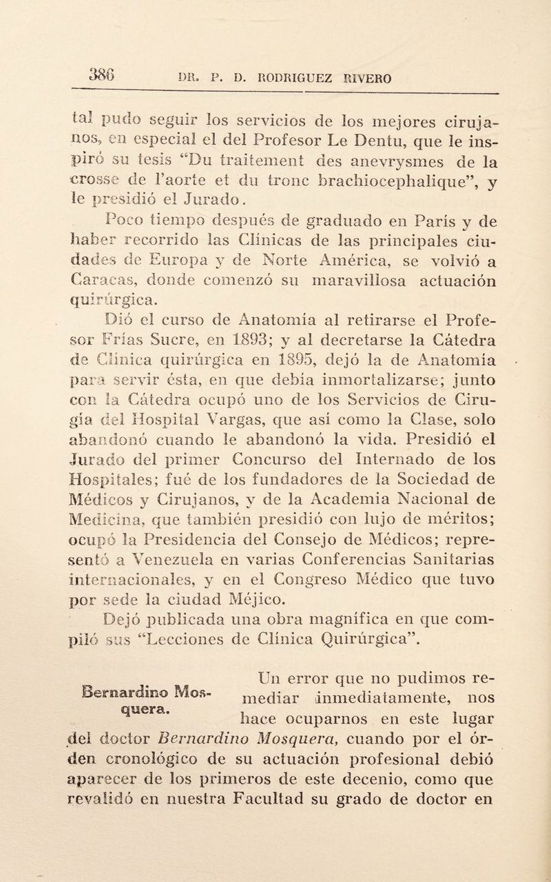 tal pudo seguir los servicios de los mejores ciruja- nos? en especial el del Profesor Le Dentu, que le ins¬ piró su tesis ’‘Bu fraiíement des anevrysmes de la crosse de Faorte et du íronc brachiocephalkíue”, y ie presidió el Jurado. Poco tiempo después de graduado en Paris y de haber recorrido las Clínicas de las principales ciu¬ dades de Europa y de Norte América, se volvió a Caracas, donde comenzó su maravillosa actuación quirúrgica. Dió el curso de Anatomía al retirarse el Profe¬ sor Frías Sucre, en 1893; y al decretarse la Cátedra de Clínica quirúrgica en 1895, dejó la de Anatomía para servir ésta, en que debía inmortalizarse; junto con la Cátedra ocupó uno de los Servicios de Ciru¬ gía del Hospital Vargas, que así como la Clase, solo abandonó cuando le abandonó la vida. Presidió el Jurado del primer Concurso del Internado de los Hospitales; fué de los fundadores de la Sociedad de Médicos y Cirujanos, y de la Academia Nacional de Medicina, que también presidió con lujo de méritos; ocupó la Presidencia del Consejo de Médicos; repre¬ sentó a Venezuela en varias Conferencias Sanitarias internacionales, y en el Congreso Médico que tuvo por sede la ciudad Méjico. Dejó publicada una obra magnífica en que com¬ piló sus “Lecciones de Clínica Quirúrgica”. Un error que no pudimos re- Bernardino Mos- mediar inmediatamente, nos quera. hace ocuparnos en este lugar del doctor Bernardina Mosquera, cuando por el or¬ den cronológico de su actuación profesional debió aparecer de los primeros de este decenio, como que revalidó en nuestra Facultad su grado de doctor en