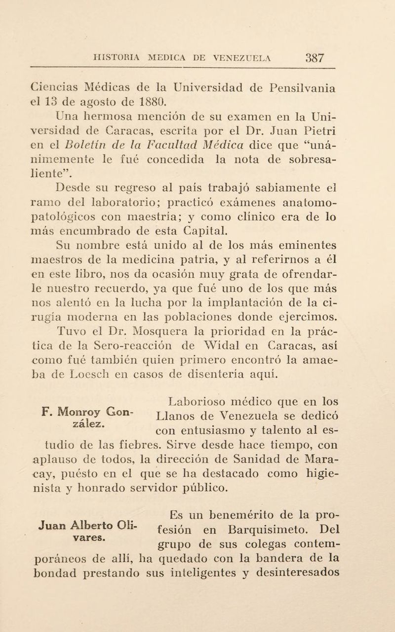 Ciencias Médicas de la Universidad de Pensilvania el 13 de agosto de 1880. Una hermosa mención de su examen en la Uni¬ versidad de Caracas, escrita por el Dr. Juan Pietri en el Boletín de la Facultad Médica dice que “uná¬ nimemente le fue concedida la nota de sobresa¬ liente”. Desde su regreso al país trabajó sabiamente el ramo del laboratorio; practicó exámenes anatomo- patológicos con maestría; y como clínico era de lo más encumbrado de esta Capital. Su nombre está unido al de los más eminentes maestros de la medicina patria, y al referirnos a él en este libro, nos da ocasión muy grata de ofrendar¬ le nuestro recuerdo, ya que fué uno de los que más nos alentó en la lucha por la implantación de la ci¬ rugía moderna en las poblaciones donde ejercimos. Tuvo el Dr. Mosquera la prioridad en la prác¬ tica de la Sero-reacción de Wídal en Caracas, así como fué también quien primero encontró la ainae- ba de Loescb en casos de disentería aquí. Laborioso médico que en los F. Monroy Gon- Llanos de Venezuela se dedicó ZSLlQ Z con entusiasmo y talento al es¬ tudio de las fiebres. Sirve desde hace tiempo, con aplauso de todos, la dirección de Sanidad de Mara- cay, puésto en el que se ha destacado como higie¬ nista y honrado servidor público. Es un benemérito de la pro- Juan Alberto Olí- fesión en Barquisimeto. Del vares. . . , grupo de sus colegas contem¬ poráneos de allí, ha quedado con la bandera de la bondad prestando sus inteligentes y desinteresados