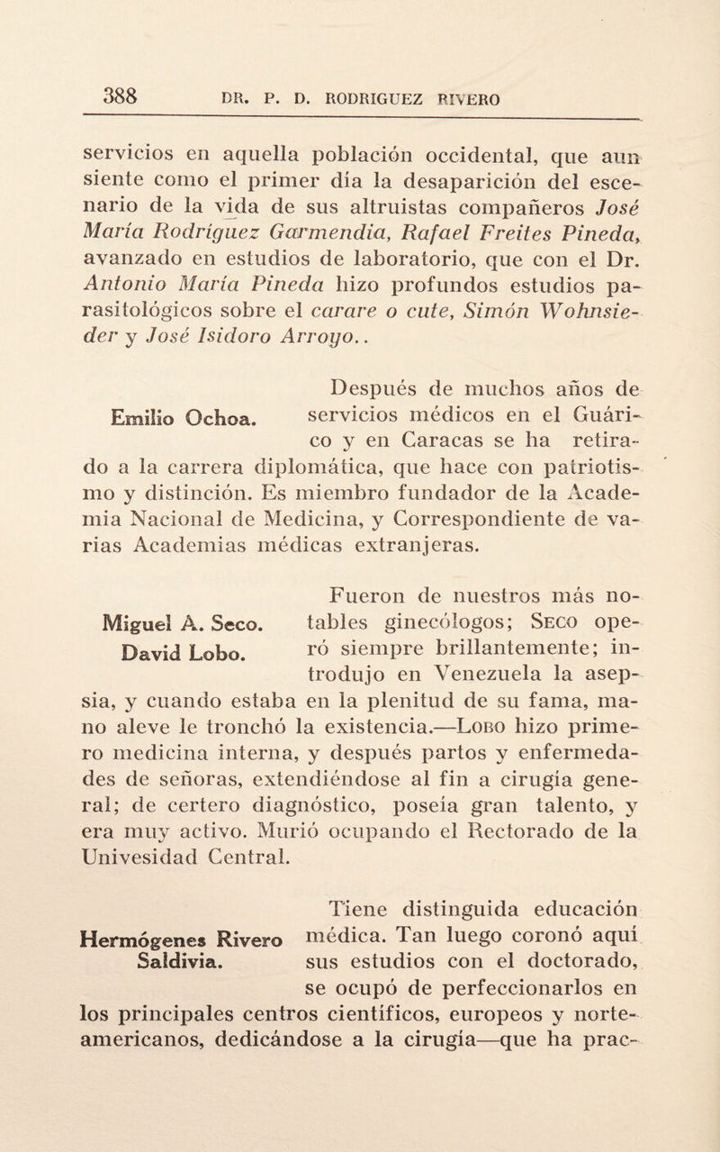 servicios en aquella población occidental, que aun siente como el primer día la desaparición del esce¬ nario de la vida de sus altruistas compañeros José María Rodríguez Garmendia, Rafael Freites Pineda, avanzado en estudios de laboratorio, que con el Dr. Antonio María Pineda hizo profundos estudios pa¬ rasitológicos sobre el carare o cute, Simón Wohnsie- der y José Isidoro Arrogo.. Después de muchos años de Emilio Ochoa. servicios médicos en el Guári- co y en Caracas se ha retira¬ do a la carrera diplomática, que hace con patriotis¬ mo y distinción. Es miembro fundador de la Acade¬ mia Nacional de Medicina, y Correspondiente de va¬ rias Academias médicas extranjeras. Fueron de nuestros más no- Miguel A. Seco. tables ginecólogos; Seco ope-. David Lobo. ró siempre brillantemente; in¬ trodujo en Venezuela la asep¬ sia, y cuando estaba en la plenitud de su fama, ma¬ no aleve le tronchó la existencia.—Lobo hizo prime¬ ro medicina interna, y después partos y enfermeda¬ des de señoras, extendiéndose al fin a cirugía gene¬ ral; de certero diagnóstico, poseía gran talento, y era muy activo. Murió ocupando el Rectorado de la Univesidad Central. Tiene distinguida educación Hermógenes Rivero médica. Tan luego coronó aquí Saldivia. sus estudios con el doctorado, se ocupó de perfeccionarlos en los principales centros científicos, europeos y norte¬ americanos, dedicándose a la cirugía—que ha prac-