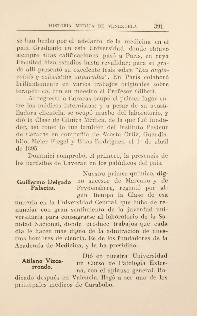 se lian hecho por el adelanto de la medicina en el país. Graduado en esta Universidad, donde obtuvo siempre alias calificaciones, pasó a París, en cuya Facultad hizo estudios hasta revalidar; para su gra¬ do allí presentó su excelente tesis sobre “Las angio- colitis ij colecistitis supuradas”. En París colaboró brillantemente en varios trabajos originales sobre terapéutica, con su maestro el Profesor Gilbert. Al regresar a Caracas ocupó el primer lugar en¬ tre los médicos internistas; y a pesar de su avasa¬ lladora clientela, se ocupó mucho del laboratorio, y dió la Clase de Clínica Médica, de la que fué funda¬ dor, así como lo fué también del Instituto Pasteur de Caracas en compañía de Acosta Orfiz, Guardia hijo, Meier Flegel y Elias Rodríguez, el l9 de abril de 1895. Domínici comprobó, el primero, la presencia de los parásitos de Laveran en los palúdicos del país. Nuestro primer químico, dig- Guillermo Delgado no sucesor de Marcano y de Palacios. Frydensherg, regentó por al¬ gún tiempo la Clase de esa materia en la Universidad Central, que hubo de re¬ nunciar con gran sentimiento de la juventud uni¬ versitaria para consagrarse al laboratorio de la Sa¬ nidad Nacional, donde produce trabajos que cada día le hacen más digno de la admiración de nues¬ tros hombres de ciencia. Es de los fundadores de la Academia de Medicina, y la ha presidido. Atilano Vizca- rrondo. Dió en nuestra Universidad un Curso de Patología Exter¬ na, con el aplauso general. Ra¬ dicado después en Valencia, llegó a ser uno de los principales médicos de Carabobo.
