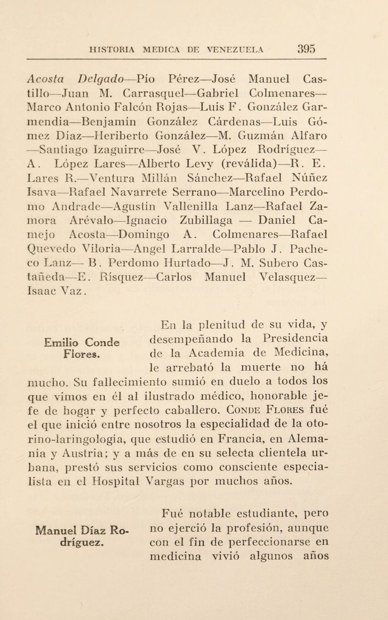 Acosta Delgado—Pío Pérez—José Manuel Cas¬ tillo—Juan M. Carrasquel—Gabriel Colmenares— Marco Antonio Falcón Rojas—Luis F. González Gar- mendia—Benjamín González Cárdenas—Luis Gó¬ mez Díaz—Heriberto González—M. Guzmán Alfaro —Santiago Izaguirre—José V. López Rodríguez— A. López Lares—Alberto Levy (reválida)—R. E. Lares R.—Ventura Millán Sánchez—Rafael Núñez Isava—Rafael Navarrete Serrano—Marcelino Per-do¬ mo Andrade—Agustín Vallenilla Lanz—Rafael Za¬ mora Arévalo—Ignacio Zubillaga — Daniel Ca¬ ín ej o Acosta—Domingo A. Colmenares—Rafael Quevedo Vitoria—Angel Larralde—Pablo J. Pache¬ co Lanz— B . Perdomo Hurtado—J. M. Subero Cas¬ tañeda—E. Rísquez—Carlos Manuel Velasquez— Isaac Vaz. En la plenitud de su vida, y Emilio Conde desempeñando la Presidencia Flores. de la Academia de Medicina, le arrebató la muerte no há mucho. Su fallecimiento sumió en duelo a todos los que vimos en él al ilustrado médico, honorable je¬ fe de hogar y perfecto caballero. Conde Flores fué el que inició entre nosotros la especialidad de la oto- rino-laringología, que estudió en Francia, en Alema¬ nia y Austria; y a más de en su selecta clientela ur¬ bana, prestó sus servicios como consciente especia¬ lista en el Hospital Vargas por muchos años. Fué notable estudiante, pero Manuel Díaz Ro- no ejerció la profesión, aunque dríguez. con el fin de perfeccionarse en medicina vivió algunos años