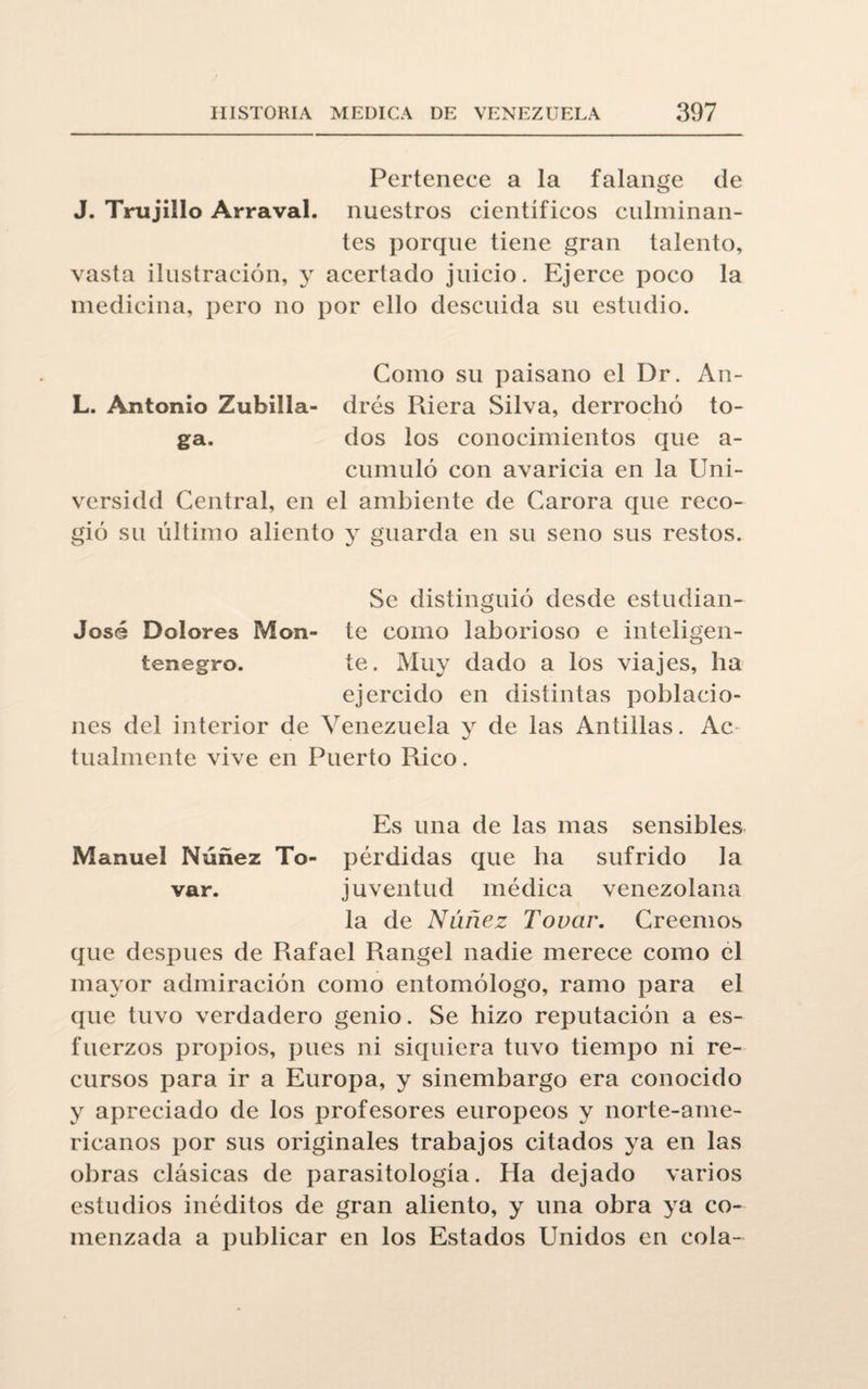 Pertenece a la falange de J. Trujillo Arraval. nuestros científicos culminan¬ tes porque tiene gran talento, vasta ilustración, y acertado juicio. Ejerce poco la medicina, pero no por ello descuida su estudio. Como su paisano el Dr. An- L. Antonio Zubilla- drés Riera Silva, derrochó to¬ ga. dos los conocimientos que a- cumuló con avaricia en la Uni- versidd Central, en el ambiente de Carora que reco¬ gió su último aliento y guarda en su seno sus restos. Se distinguió desde estudian- José Dolores Mon- te como laborioso e inteligen- tenegro. te. Muy dado a los viajes, ha ejercido en distintas poblacio¬ nes del interior de Venezuela y de las Antillas. Ac tualmente vive en Puerto Rico. Es una de las mas sensibles Manuel Núñez To- pérdidas que ha sufrido la var. juventud médica venezolana la de Núñez Touar. Creemos que después de Rafael Rangel nadie merece como el mayor admiración como entomólogo, ramo para el que tuvo verdadero genio. Se hizo reputación a es¬ fuerzos propios, pues ni siquiera tuvo tiempo ni re¬ cursos para ir a Europa, y sinembargo era conocido y apreciado de los profesores europeos y norte-ame¬ ricanos por sus originales trabajos citados ya en las obras clásicas de parasitología. Ha dejado varios estudios inéditos de gran aliento, y una obra ya co¬ menzada a publicar en los Estados Unidos en cola-