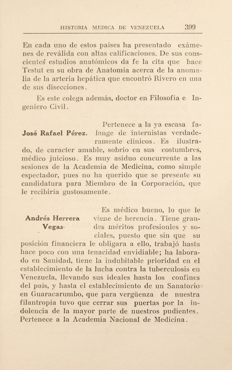 En cada uno de estos países ha presentado exáme¬ nes de reválida con altas calificaciones. De sus cons¬ cientes estudios anatómicos da fe la cita que hace Testut en su obra de Anatomía acerca de la anoma¬ lía de la arteria hepática que encontró Rivero en una de sus disecciones. Es este colega además, doctor en Filosofía e In¬ geniero Civil. Pertenece a la ya escasa fa¬ jóse Rafael Pérez, tange de internistas verdade¬ ramente clínicos. Es ilustra¬ do, de carácter amable, sobrio en sus costumbres, médico juicioso. Es muy asiduo concurrente a las sesiones de la Academia de Medicina, como simple espectador, pues no ha querido que se presente su candidatura para Miembro de la Corporación, que le recibiría gustosamente. Es médico bueno, lo que le Andrés Herrera viene de herencia. Tiene gran- Vegas des méritos profcsionles y so¬ ciales, jmesto que sin que su posición financiera le obligara a ello, trabajó hasta hace poco con una tenacidad envidiable; ha labora¬ do en Sanidad, tiene la indubitable prioridad en el establecimiento de la lucha contra la tuberculosis en Venezuela, llevando sus ideales hasta los confines del país, y hasta el establecimiento de un Sanatorio en Guaracarumbo, que para vergüenza de nuestra filantropía tuvo que cerrar sus puertas por la in¬ dolencia de la mayor parte de nuestros pudientes. Pertenece a la Academia Nacional de Medicina.