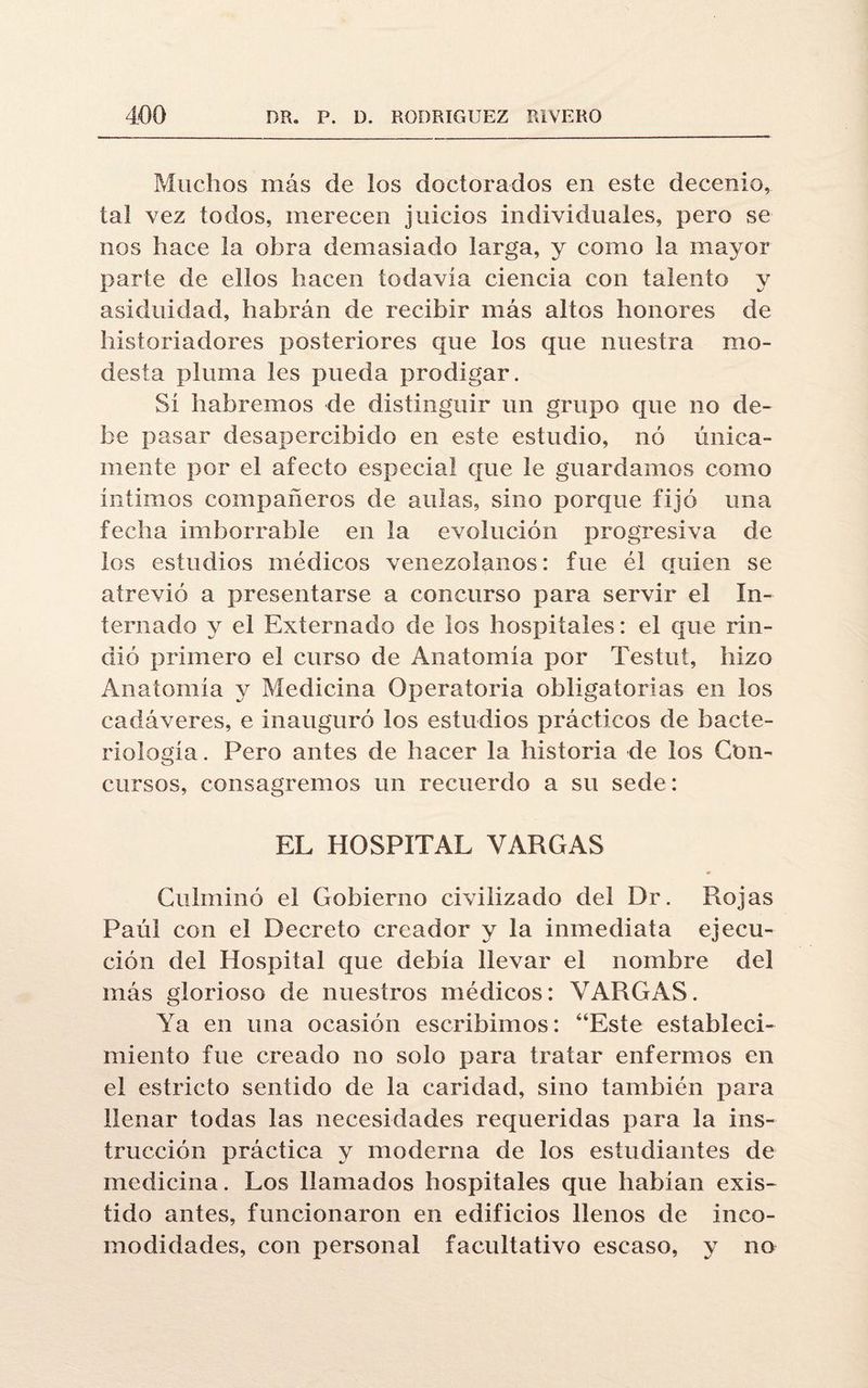 Muchos más de los doctorados en este decenio, tal vez todos, merecen juicios individuales, pero se nos hace la obra demasiado larga, y como la mayor parte de ellos hacen todavía ciencia con talento y asiduidad, habrán de recibir más altos honores de historiadores posteriores que los que nuestra mo¬ desta pluma les pueda prodigar. Sí habremos de distinguir un grupo que no de¬ be pasar desapercibido en este estudio, nó única¬ mente por el afecto especial que le guardamos como íntimos compañeros de aulas, sino porque fijó una fecha imborrable en la evolución progresiva de los estudios médicos venezolanos: fue él quien se atrevió a presentarse a concurso para servir el In¬ ternado y el Externado de los hospitales: el que rin¬ dió primero el curso de Anatomía por Testut, hizo Anatomía y Medicina Operatoria obligatorias en los cadáveres, e inauguró los estudios prácticos de bacte¬ riología . Pero antes de hacer la historia de los Con¬ cursos, consagremos un recuerdo a su sede: EL HOSPITAL VARGAS Culminó el Gobierno civilizado del Dr. Rojas Paúl con el Decreto creador y la inmediata ejecu¬ ción del Hospital que debía llevar el nombre del más glorioso de nuestros médicos: VARGAS. Ya en una ocasión escribimos: “Este estableci¬ miento fue creado no solo para tratar enfermos en el estricto sentido de la caridad, sino también para llenar todas las necesidades requeridas para la ins¬ trucción práctica y moderna de los estudiantes de medicina. Los llamados hospitales que habían exis¬ tido antes, funcionaron en edificios llenos de inco¬ modidades, con personal facultativo escaso, y no