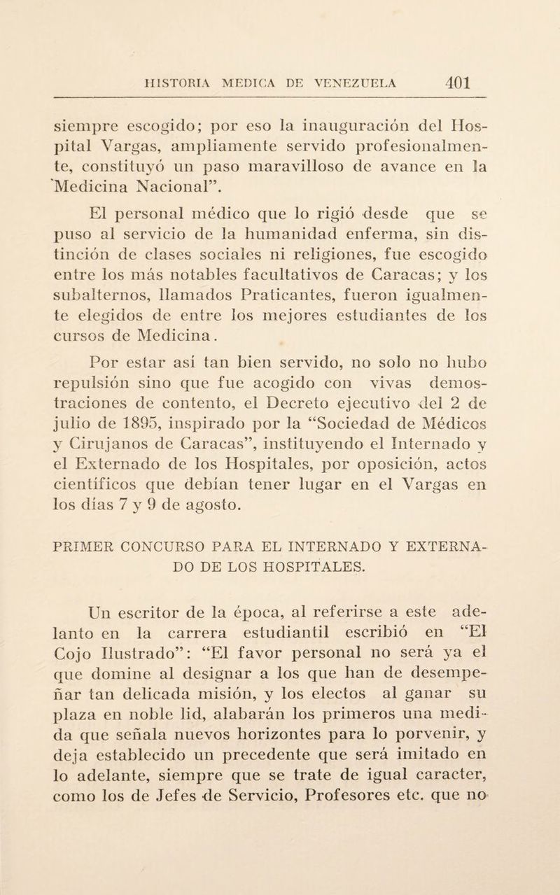 siempre escogido; por eso la inauguración del Hos¬ pital Vargas, ampliamente servido profesionalmen¬ te, constituyó un paso maravilloso de avance en la Medicina Nacional”. El personal médico que lo rigió desde que se puso al servicio de la humanidad enferma, sin dis¬ tinción de clases sociales ni religiones, fue escogido entre los más notables facultativos de Caracas; y los subalternos, llamados Praticantes, fueron igualmen¬ te elegidos de entre los mejores estudiantes de los cursos de Medicina. Por estar asi tan bien servido, no solo no hubo repulsión sino que fue acogido con vivas demos¬ traciones de contento, el Decreto ejecutivo del 2 de julio de 1895, inspirado por la “Sociedad de Médicos y Cirujanos de Caracas”, instituyendo el Internado y el Externado de los Hospitales, por oposición, actos cientificos que debían tener lugar en el Vargas en los días 7 y 9 de agosto. PRIMER CONCURSO PARA EL INTERNADO Y EXTERNA¬ DO DE LOS HOSPITALES. Un escritor de la época, al referirse a este ade¬ lanto en la carrera estudiantil escribió en “El Cojo Ilustrado”: “El favor personal no será ya el que domine al designar a los que lian de desempe¬ ñar tan delicada misión, y los electos al ganar su plaza en noble lid, alabarán los primeros una medi ¬ da que señala nuevos horizontes para lo porvenir, y deja establecido un precedente que será imitado en lo adelante, siempre que se trate de igual carácter, como los de Jefes de Servicio, Profesores etc. que no