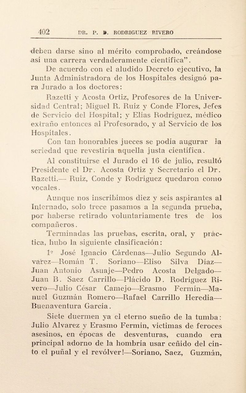 deben darse sino al mérito comprobado, creándose así una carrera verdaderamente científica”. De acuerdo con el aludido Decreto ejecutivo, la Junta Administradora de los Hospitales designó pa¬ ra Jurado a los doctores: Razeiti y Acosta Ortiz, Profesores de la Univer¬ sidad Central; Miguel R. Ruíz y Conde Flores, Jefes de Servicio del Hospital; y Elias Rodríguez, médico extraño entonces al Profesorado, y al Servicio de los Hospitales. Con tan honorables jueces se podía augurar i a seriedad que revestiría aquella justa científica. Al constituirse el Jurado el 16 de julio, resultó Presidente el Dr. Acosta Ortiz y Secretario el Dr. Razeiti.—- Ruiz, Conde y Rodríguez quedaron como vocales. Aunque nos inscribimos diez y seis aspirantes al Internado, solo trece pasamos a la segunda prueba, por haberse retirado voluntariamente tres de los compañeros. Terminadas las pruebas, escrita, oral, y prác¬ tica, hubo la siguiente clasificación: V- José Ignacio Cárdenas—Julio Segundo Al- va'rez—Román T. Soriano—Eliso Silva Díaz— Juan Antonio Asuaje—Pedro Acosía Delgado— Juan B. Saez Carrillo—Plácido D. Rodríguez Ri¬ vera—Julio César Camejo—Erasmo Fermín—Ma¬ nuel Guzmán Romero—Rafael Carrillo Heredia—• Buenaventura García. Siete duermen ya el eterno sueño de la tumba: Julio Alvarez y Erasmo Fermín, víctimas de feroces asesinos, en épocas de desventuras, cuando era principal adorno de la hombría usar ceñido del cin¬ to e! puñal y el revólver!—Soriano, Saez, Guzmán.
