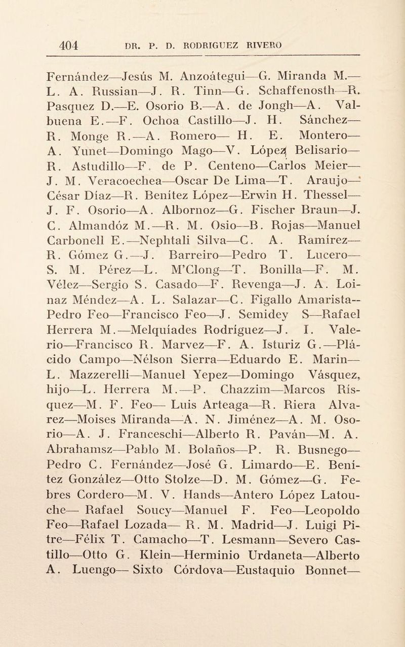 Fernández—Jesús M. Anzoátegui—G. Miranda M.— L. A. Russian—J. R. Tinn—G. Schaffenosth—R. Pasquez I).—E. Osorio R.—A. de Jongh—A. Val- buena E.—F. Ochoa Castillo—J. H. Sánchez— R. Monge R.—A. Romero— H. E. Montero— A. Yunet—Domingo Mago—V. Lópe^ Belisario— R. Astudillo—F. de P. Centeno—Carlos Meier— J. M. Veracoechea—Oscar De Lima—T. Araujo—: César Diaz—R. Benitez López—Erwin H. Thessel— J. F. Osorio—A. Albornoz—G. Fischer Braun—J. C. Almandóz M.—R. M. Osio—B. Rojas—Manuel Carhonell E.—Nephtali Silva—C. A. Ramírez— R. Gómez G.—J. Barreiro—Pedro T. Lucero— S. M. Pérez—L. M’Clong—T. Bonilla—F. M. Vélez—Sergio S. Casado—F. Revenga—J. A. Loi- naz Méndez—A. L. Salazar—C. Figalio Amarista— Pedro Feo—Francisco Feo—J. Semidey S—Rafael Herrera M.—Melquíades Rodríguez—J. I. Vale¬ rio—Francisco R. Marvez—F. A. Isturiz G.—Plᬠcido Campo—Nélson Sierra—Eduardo E. Marín— L. Mazzerelli—Manuel Yepez—Domingo Vásquez, hijo-L. Herrera M.—P. Chazzim—Marcos Rís- quez—M. F. Feo— Luis Arteaga—R. Riera Alva- rez—Moisés Miranda—A. N. Jiménez—A. M. Oso- rio—A. J. Franceschi—Alberto R. Paván—M. A. Abrahamsz—Pablo M. Bolaños—P. R. Busnego— Pedro C. Fernández—José G. Limardo—E. Bení- tez González—Otto Stolze—D. M. Gómez—G. Pe¬ bres Cordero—M. V. Hands—Antero López Latou- che— Rafael Soucy—Manuel F. Feo—Leopoldo Feo—Rafael Lozada— R. M. Madrid—J. Luigi Pi¬ tre—Félix T. Camacho—T. Lesmann—Severo Cas¬ tillo—Otto G. Klein—Herminio Urdaneta—Alberto A. Luengo— Sixto Córdova—Eustaquio Bonnet—