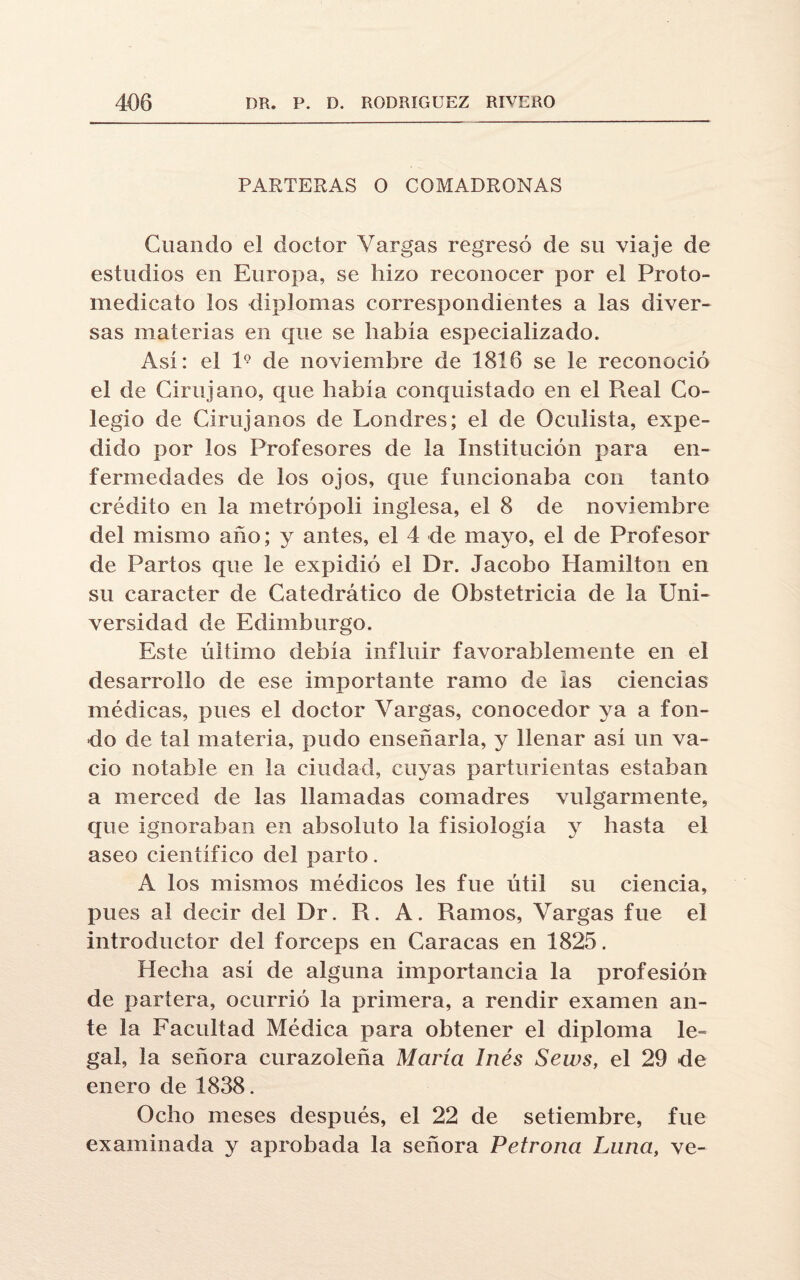 PARTERAS O COMADRONAS Guando el doctor Vargas regresó de su viaje de estudios en Europa, se hizo reconocer por el Proto- medicato los diplomas correspondientes a las diver¬ sas materias en que se había especializado. Así: el l9 de noviembre de 1816 se le reconoció el de Cirujano, que había conquistado en el Real Co¬ legio de Cirujanos de Londres; el de Oculista, expe¬ dido por los Profesores de la Institución para en¬ fermedades de los ojos, que funcionaba con tanto crédito en la metrópoli inglesa, el 8 de noviembre del mismo año; y antes, el 4 de mayo, el de Profesor de Partos que le expidió el Dr. Jacobo Hamilton en su carácter de Catedrático de Obstetricia de la Uni¬ versidad de Edimburgo. Este último debía influir favorablemente en el desarrollo de ese importante ramo de las ciencias médicas, pues el doctor Vargas, conocedor ya a fon¬ do de tal materia, pudo enseñarla, y llenar así un va¬ cio notable en la ciudad, cuyas parturientas estaban a merced de las llamadas comadres vulgarmente, que ignoraban en absoluto la fisiología y hasta el aseo científico del parto. A los mismos médicos les fue útil su ciencia, pues al decir del Dr. R. A. Ramos, Vargas fue el introductor del fórceps en Caracas en 1825. Hecha así de alguna importancia la profesión de partera, ocurrió la primera, a rendir examen an¬ te la Facultad Médica para obtener el diploma le= gal, la señora curazoleña María Inés Sews, el 29 de enero de 1838. Ocho meses después, el 22 de setiembre, fue examinada y aprobada la señora Petrona Luna, ve-