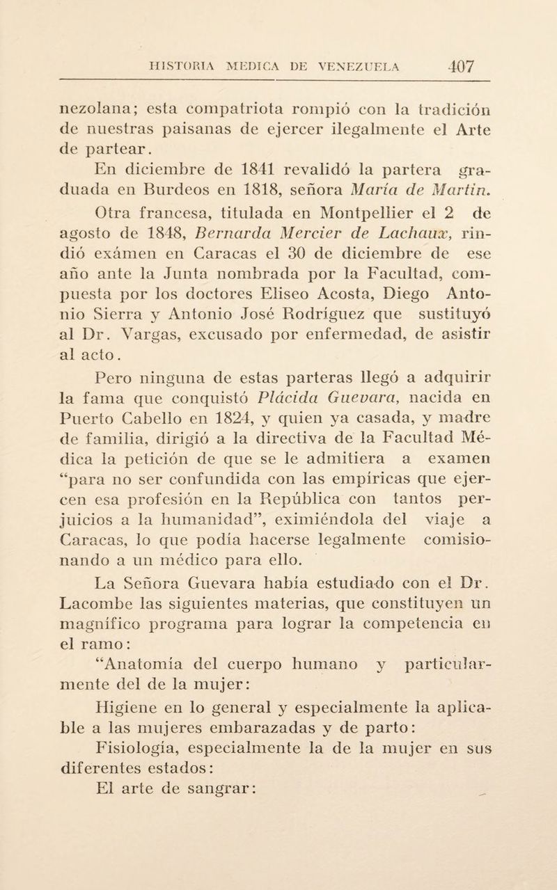 nezolana; esta compatriota rompió con la tradición de nuestras paisanas de ejercer ilegalmente el Arte de partear. En diciembre de 1841 revalidó la partera gra¬ duada en Burdeos en 1818, señora María de Martin. Otra francesa, titulada en Montpellier el 2 de agosto de 1848, Bernarda Mercier de Lachanx, rin¬ dió exámen en Caracas el 30 de diciembre de ese año ante la Junta nombrada por la Facultad, com¬ puesta por los doctores Eliseo Acosta, Diego Anto¬ nio Sierra y Antonio José Rodríguez que sustituyó al Dr. Vargas, excusado por enfermedad, de asistir al acto. Pero ninguna de estas parteras llegó a adquirir la fama que conquistó Plácida Guevara, nacida en Puerto Cabello en 1824, y quien ya casada, y madre de familia, dirigió a la directiva de la Facultad Mé¬ dica la petición de que se le admitiera a examen “para no ser confundida con las empíricas que ejer¬ cen esa profesión en la República con tantos per¬ juicios a la humanidad”, eximiéndola del viaje a Caracas, lo que podía hacerse legalmente comisio¬ nando a un médico para ello. La Señora Guevara había estudiado con el Dr. Lacombe las siguientes materias, que constituyen un magnífico programa para lograr la competencia en el ramo: “Anatomía del cuerpo humano y particular¬ mente del de la mujer: Higiene en lo general y especialmente la aplica¬ ble a las mujeres embarazadas y de parto: Fisiología, especialmente la de la mujer en sus diferentes estados: El arte de sangrar:
