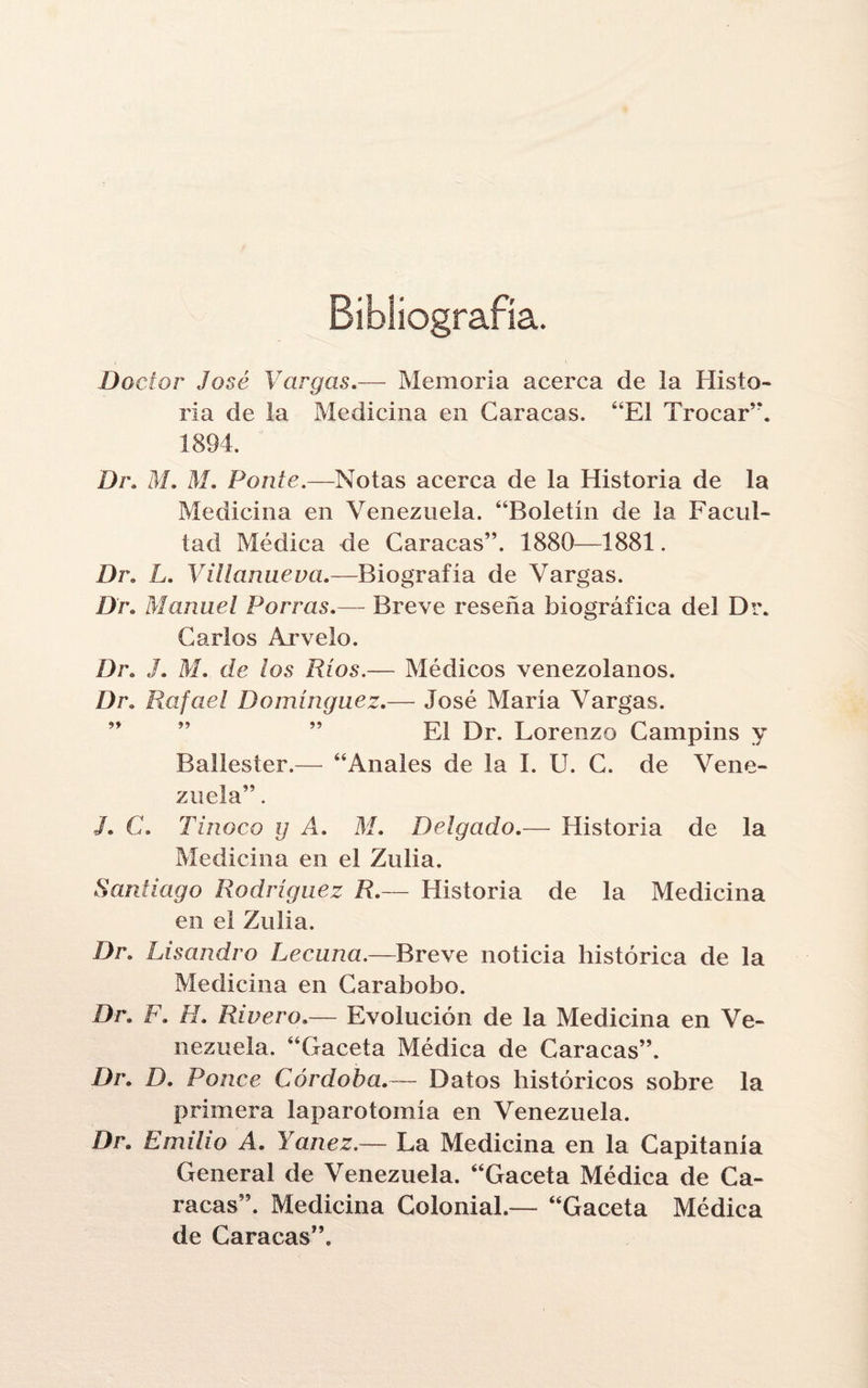 Bibliografía. Doctor José Vargas.— Memoria acerca de la Histo¬ ria de la Medicina en Caracas. “El Trocar”. 1894. Dr. M. M. Ponte.—Notas acerca de la Historia de la Medicina en Venezuela. “Boletín de la Facul¬ tad Médica de Caracas”. 1880—1881. Dr. L. Villamieva.—Biografía de Vargas. Dr. Manuel Porras.— Breve reseña biográfica del Dr. Carlos Arvelo. Dr. J. M. dr /os 7?/os.— Médicos venezolanos. Dr. Rafael Domínguez.— José María Vargas. ” ” ” El Dr. Lorenzo Campins y Ballester.— “Anales de la I. U. C. de Vene¬ zuela” . J. C. Tinoco y A. M. Delgado.— Historia de la Medicina en el Zulia. Santiago Rodríguez R.— Historia de la Medicina en el Zulia. Dr. Lisandro Lecuna.—Breve noticia histórica de la Medicina en Carabobo. Dr. F. H. Riuero.— Evolución de la Medicina en Ve¬ nezuela. “Gaceta Médica de Caracas”. Dr. D. Ponce Córdoba.— Datos históricos sobre la primera laparotomía en Venezuela. Dr. Emilio A. Yanez.— La Medicina en la Capitanía General de Venezuela. “Gaceta Médica de Ca¬ racas”. Medicina Colonial.— “Gaceta Médica de Caracas”.