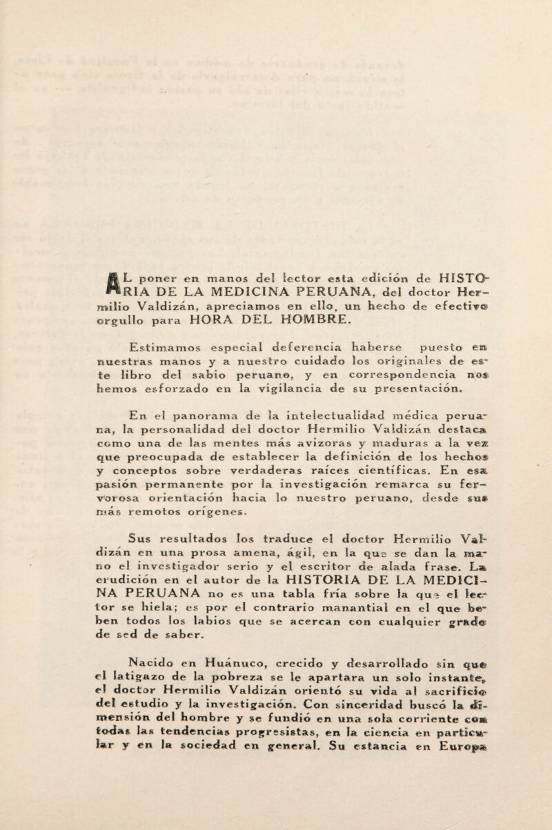 L poner en manos del lector esta edición de HÍSTGb RIA DE LA MEDICINA PERUANA, del doctor Her- mílio Valdizán, apreciamos en ello, un hecho de efectivo1 orgullo para HORA DEL HOMBRE. Estimamos especial deferencia haberse puesto nuestras manos y a nuestro cuidado los originales de te libro del sabio peruano, y en correspondencia hemos esforzado en la vigilancia de su presentación. En el panorama de la intelectualidad médica perua* na, la personalidad del doctor Hermilio Valdizán destaca* como una de las mentes más avizoras y maduras a la vezí que preocupada de establecer la definición de los hecho* y conceptos sobre verdaderas raíces científicas. En esa, pasión permanente por la investigación remarca su fer¬ vorosa orientación hacia lo nuestro peruano, desde su* más remotos orígenes. Sus resultados los traduce el doctor Hermilio Vab dizán en una prosa amena, ágil, en la qus se dan la ma' no el investigador serio y el escritor de alada frase. La. erudición en el autor de la HISTORIA DE LA MEDICI¬ NA PERUANA no es una tabla fría sobre la qui el lee* tor se hiela; es por el contrario manantial en el que be“ ben todos los labios que se acercan con cualquier grad© de sed de saber. Nacido en Huánuco, crecido y desarrollado sin qui? el latigazo de la pobreza se le apartara un solo instante* e? doctor Hermilio Valdizán orientó su vida al sacrificio del estudio y la investigación. Con sinceridad buscó la di¬ mensión del hombre y se fundió en una sola corriente cok todas las tendencias progresistas, en la ciencia en partieur la r y en la sociedad en general. Su estancia en Europa en es~ nos