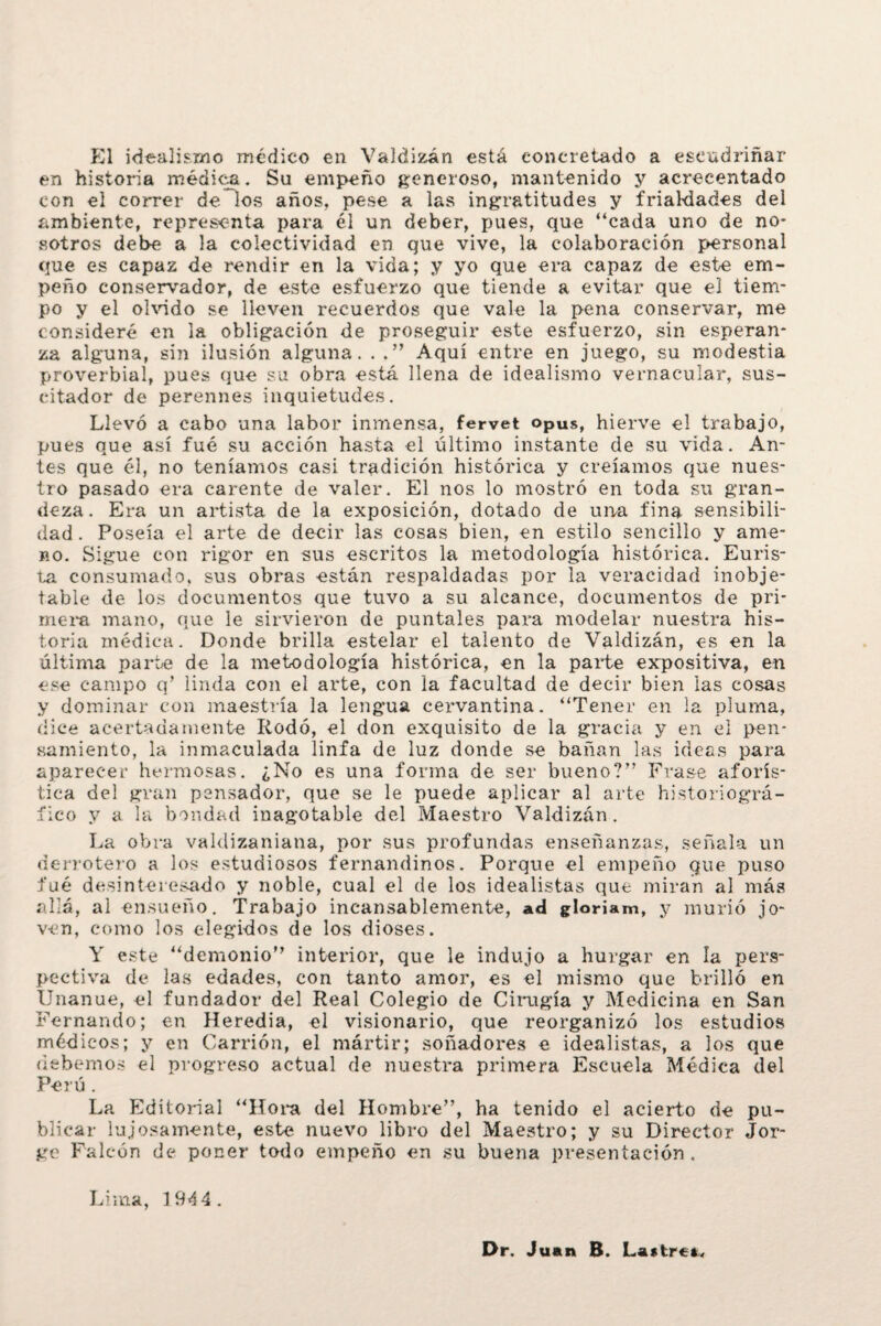 El idealismo médico en Valdizán está concretado a escudriñar en historia médica. Su empeño generoso, mantenido y acrecentado con el correr de los años, pese a las ingratitudes y frialdades del ambiente, representa para él un deber, pues, que “cada uno de no¬ sotros debe a la colectividad en que vive, la colaboración personal que es capaz de rendir en la vida; y yo que era capaz de este em¬ peño conservador, de este esfuerzo que tiende a evitar que el tiem¬ po y el olvido se lleven recuerdos que vale la pena conservar, me consideré en la obligación de proseguir este esfuerzo, sin esperan¬ za alguna, sin ilusión alguna. . . ” Aquí entre en juego, su modestia proverbial, pues que su obra está llena de idealismo vernacular, sus- citador de perennes inquietudes. Llevó a cabo una labor inmensa, fervet opUs, hierve el trabajo, pues que así fué su acción hasta el último instante de su vida. An¬ tes que él, no teníamos casi tradición histórica y creíamos que nues¬ tro pasado era carente de valer. El nos lo mostró en toda su gran¬ deza. Era un artista de la exposición, dotado de una fina sensibili¬ dad . Poseía el arte de decir las cosas bien, en estilo sencillo y ame¬ no. Sigue con rigor en sus escritos la metodología histórica. Euris- ta consumado, sus obras están respaldadas por la veracidad inobje¬ table de los documentos que tuvo a su alcance, documentos de pri¬ mera mano, que le sirvieron de puntales para modelar nuestra his¬ toria médica. Donde brilla estelar el talento de Valdizán, es en la última parte de la metodología histórica, en la parte expositiva, en ese campo q’ linda con el arte, con la facultad de decir bien las cosas y dominar con maestría la lengua cervantina. “Tener en la pluma, dice acertadamente Rodó, el don exquisito de la gracia y en el pen¬ samiento, la inmaculada linfa de luz donde se bañan las ideas para aparecer hermosas. ¿No es una forma de ser bueno?” Frase aforís¬ tica del gran pensador, que se le puede aplicar al arte historiográ- íico y a la bondad inagotable del Maestro Valdizán. La obra valdizaniana, por sus profundas enseñanzas, señala un derrotero a los estudiosos fernandinos. Porque el empeño que puso fué desinteresado y noble, cual el de los idealistas que miran al más allá, al ensueño. Trabajo incansablemente, ad gloriam, y murió jo¬ ven, como los elegidos de los dioses. Y este “demonio” interior, que le indujo a hurgar en la pers¬ pectiva de las edades, con tanto amor, es el mismo que brilló en Unanue, el fundador del Real Colegio de Cirugía y Medicina en San Fernando; en Heredia, el visionario, que reorganizó los estudios médicos; y en Camón, el mártir; soñadores e idealistas, a los que debemos el progreso actual de nuestra primera Escuela Médica del Perú . La Editorial “Hora del Hombre”, ha tenido el acierto de pu¬ blicar lujosamente, este nuevo libro del Maestro; y su Director Jor¬ ge Falcón de poner todo empeño en su buena presentación . Lima, 1944. Dr. Juan B. Lantre*,