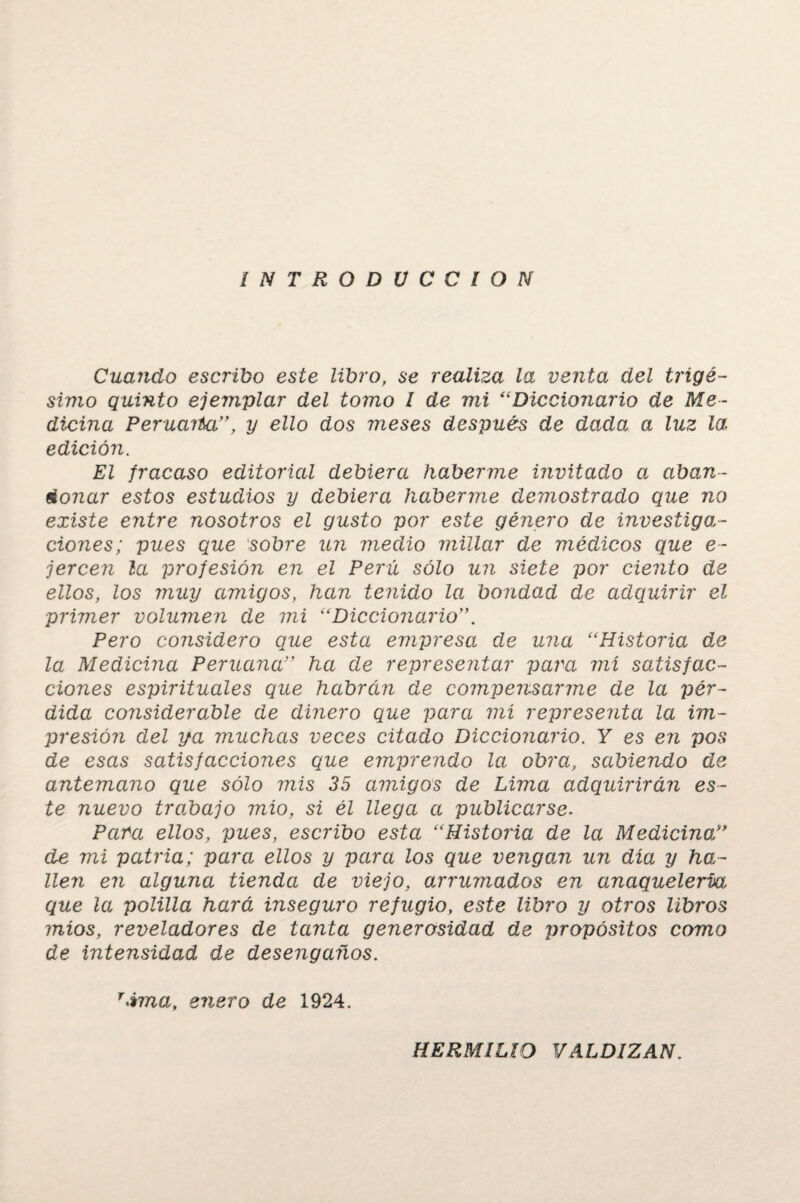 INTRODUCCION Cuando escribo este libro, se realiza la venta del trigé¬ simo quinto ejemplar del tomo I de mi “Diccionario de Me¬ dicina Peruarba”, y ello dos meses después de dada a luz la edición. El fracaso editorial debiera haberme invitado a aban¬ donar estos estudios y debiera haberme demostrado que no existe entre nosotros el gusto por este género de investiga¬ ciones; pues que sobre un medio millar de médicos que e- jerce?i la profesión en el Perú sólo un siete por ciento de ellos, los muy amigos, han tenido la bondad de adquirir el primer volumen de mi “Diccionario Pero considero que esta empresa de una “Historia de la Medicina Peruana” ha de representar para mí satisfac¬ ciones espirituales que habrcin de compensarme de la pér¬ dida considerable de dinero que para mí representa la im¬ presión del ya muchas veces citado Diccionario. Y es en pos de esas satisfacciones que emprendo la obra, sabiendo de antemano que sólo mis 35 amigos de Lima adquirirán es¬ te nuevo trabajo mío, si él llega a publicarse. Para ellos, pues, escribo esta “Historia de la Medicina,” de mi patria; para ellos y para los que vengom un día y ha¬ llen en alguno.i tienda de viejo, arrumados en anaquelería que la polilla hará inseguro refugio, este libro y otros libros míos, reveladores de tanta generosidad de propósitos como de intensidad de desengaños. r>ima, enero de 1924. HERMILIO VALDIZAN.