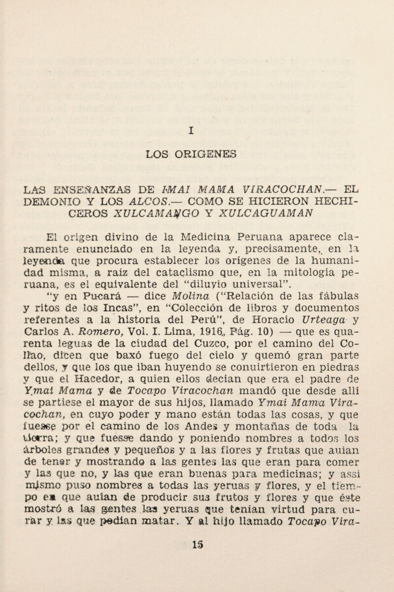 I LOS ORIGENES LAS ENSEÑANZAS DE bMAl MAMA VÍRACOCHAN.— EL DEMONIO Y LOS ALOOS.— COMO SE HICIERON HECHI¬ CEROS XULCAMA^GO Y XULC AGUAMAN El origen divino de la Medicina Peruana aparece cla¬ ramente enunciado en la leyenda y, precisamente,, en la leyenda que procura establecer los orígenes de la humani¬ dad misma, a raíz del cataclismo que, en la mitología pe¬ ruana, es el equivalente del “diluyio universal”. “y en Pucará — dice Molina (“Relación de las fábulas y ritas de los Incas”, en “Colección de libros y documentos referentes a la historia del Perú”, de Horacio Urteaga y Carlos A. Romero, Vol. I. Lima, 1918., Pág. 10) — que es qua- renta leguas de la ciudad del Cuzco, por el camino del Co- Ilao, dicen que baxó fuego del cielo y quemó gran parte dellos, y que los que iban huyendo se conuirtieron en piedras y que el Hacedor, a quien ellos decían que era el padre de Ymai Mama y de Tocapo Viracochan mandó que desde allí se partiese el mayor de sus hijos, llamado Ymai Mama Vira- cociian, en cuyo poder y mano están todas las cosas, y que Xueaee por el camino de los Andes y montañas de toda la tierra; y que fuesse dando y poniendo nombres a todos los árboles grandes y pequeños y a las flores y frutas que auian de tener y mostrando a las gentes las que eran para comer y las que no, y las que eran buenas para medicinas; y assi mjsmo puso nombres a todas las yeruas y flores, y el tiem¬ po em que aulan de producir sus frutos y flores y que éste mostró a las gentes las yeruas que tenían virtud para cu¬ rar y. las que pedían matar. Y al hijo llamado Tocapo Virá¬ is