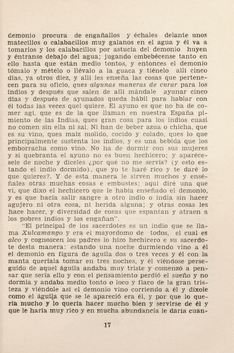 demonio procura de engañados y échales delante unos matecillos o calabacinos muy galanos en el agua y él va a tomarlos y los calabacinos por astucia del demonio huyen y éntranse debajo del agua; jugando embebécense tanto en ello hasta que están medio tontos, y entonces el demonio tómalo y mételo o llévalo a la guaca y tiénelo allí cinco días, ya otros diez, y allí les enseña las cosas que pertene¬ cen para su oficio, ques algunas maneras de curar para los indios y después que salen de allí mándale ayunar cinco días y después de ayunados queda hábil para hablar con él todas las veces quel quiere. El ayuno es que no ha de co¬ mer agi, que es de la que llaman en nuestra España pi¬ miento de las Indias, ques gran cosa para los indios cuasi no comen sin ella ni sal. Ni han de beber azua o chicha, que es su vino, ques maiz molido, cocido y colado, ques lo que principalmente sustenta los indios, y es una bebida que los emborracha como vino. No ha de dormir con sus mujeres y si quebranta el ayuno no es buen hechicero; y aparéce- sele de noche y díceles ¿por qué no me servís? (y esto es¬ tando el indio dormido), que yo te haré rico y te daré lo que quieres?. Y de esta manera le sirven muchos y ensé¬ ñales otras muchas cosas e embustes: aquí diré una que vi, que dixo el hechicero que le había enseñado el demonio, y es que hacía salir sangre a otro indio o india sin hacer agujero ni otra cosa, ni herida alguna; y otras cosas les hace hacer, y diversidad de cosas que espantan y atraen a los pobres indios y los engañan”. ‘“El principal de los sacerdotes es un indio que se lla¬ ma Xulcamango y era el mayordomo de todos, el cual es aleo y cognoscen ios padres lo hizo hechicero e su sacerdo¬ te desta manera: estando una noche durmiendo vino a él el demonio en figura de aguila dos o tres veces y él con la manta queríala tomar en tres noches, y él viéndose perse¬ guido de aquel águila andaba muy triste y comenzó a pen¬ sar que sería ello y con el pensamiento perdió el sueño y no dormía y andaba medio tonto o loco y flaco de la gran tris¬ teza y viéndole así el demonio vino corriendo a él y díxole como el águila que se le apareció era él, y por que lo que¬ ría mucho y lo quería hacer mucho bien y servirse de él y que le haría muy rico y en mucha abundancia le daría euan-