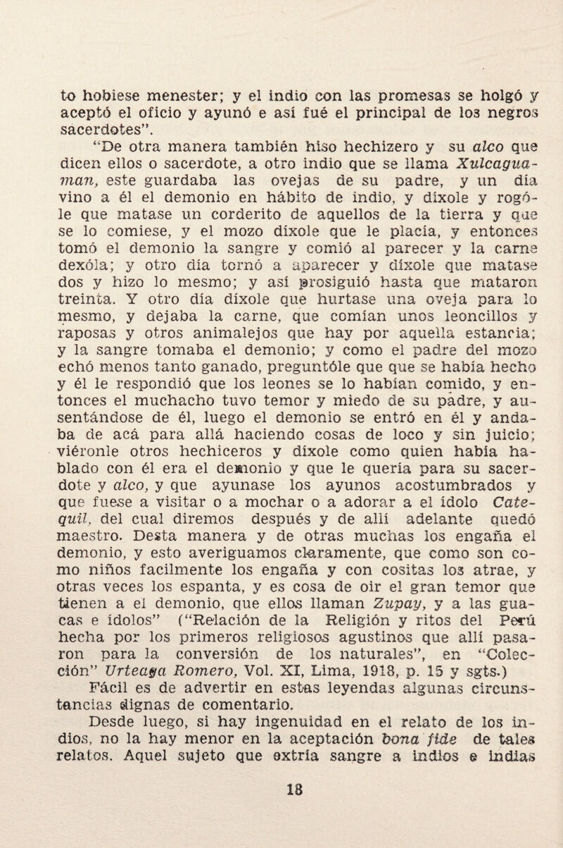 to hobiese menester; y el indio con las promesas se holgó y aceptó el oficio y ayunó e así íué el principal de lo3 negros sacerdotes”. “De otra manera también hiso hechizero y su aleo que dicen ellos o sacerdote, a otro indio que se llama Xulcagua- man, este guardaba las ovejas de su padre, y un día vino a él el demonio en hábito de indio, y díxole y rogó¬ le que matase un cor derito de aquellos de la tierra y que se lo comiese, y el mozo díxole que le placía, y entonces tomó el demonio la sangre y comió al parecer y la carne dexóla; y otro día tornó a aparecer y díxole que matase dos y hizo lo mesmo; y así prosiguió hasta que mataron treinta. Y otro día díxole que hurtase una oveja para lo mesmo, y dejaba la carne, que comían unos leoncillos y raposas y otros anímale jos que hay por aquella estancia; y la sangre tomaba el demonio; y como el padre del mozo echó menos tanto ganado, preguntóle que que se había hecho y él le respondió que los leones se lo habían comido, y en¬ tonces el muchacho tuvo temor y miedo de su padre, y au¬ sentándose de él, luego el demonio se entró en él y anda¬ ba de acá para allá haciendo cosas de loco y sin juicio; viéronie otros hechiceros y díxole como quien había ha¬ blado con él era el demonio y que le quería para su sacer¬ dote y aleo, y que ayunase los ayunos acostumbrados y que fuese a visitar o a mochar o a adorar a el ídolo Cate- quil, del cual diremos después y de allí adelante quedó maestro. Desta manera y de otras muchas los engaña el demonio, y esto averiguamos claramente, que como son co¬ mo niños fácilmente los engaña y con cositas los atrae, y otras veces los espanta, y es cosa de oir el gran temor que tienen a el demonio, que ellos llaman Zupay, y a las gua¬ cas e ídolos” (“Relación de la Religión y ritos del Perú hecha por los primeros religiosos agustinos que allí pasa¬ ron para la conversión de los naturales”, en “Colec¬ ción” Urteaga Romero, Vol. XI, Lima, 1918, p. 15 y sgts*) Fácil es de advertir en estas leyendas algunas circuns¬ tancias dignas de comentarlo. Desde luego, si hay ingenuidad en el relato de los in¬ dios, no la hay menor en la aceptación bona 'fíde de tales relatos. Aquel sujeto que extría sangre a Indios @ indias