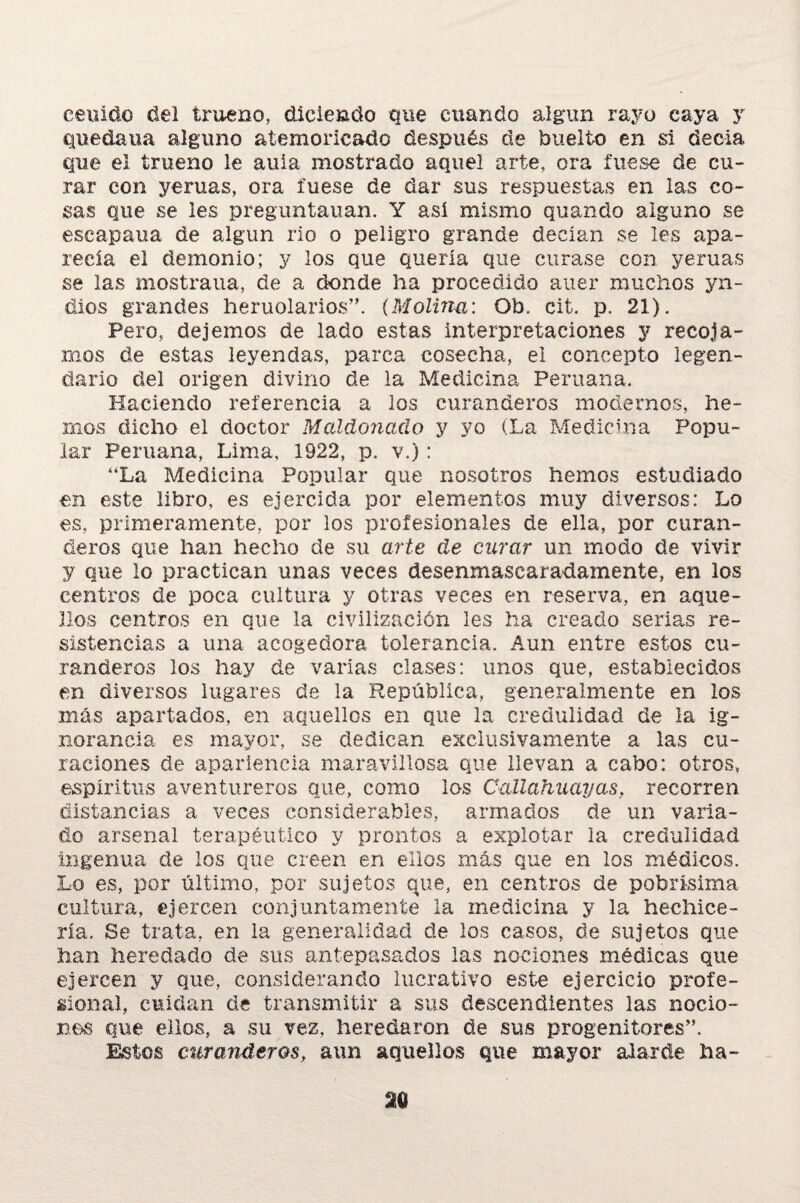 cernido del trueno, diciendo que cuando algún rayo caya y quedaría alguno atemoricado después de buelto en si decía que el trueno le aula mostrado aquel arte, ora fuese de cu¬ rar con yeruas, ora fuese de dar sus respuestas en las co¬ sas que se les preguntauan. Y así mismo quando alguno se escapaua de algún rio o peligro grande decían se les apa¬ recía el demonio; y los que quería que curase con yeruas se las mostraua, de a donde ha procedido auer muchos yn- díos grandes heruolarios”. {Molina: Ob. cit. p. 21). Pero, dejemos de lado estas interpretaciones y recoja¬ mos de estas leyendas, parca cosecha, el concepto legen¬ dario del origen divino de la Medicina Peruana. Haciendo referencia a los curanderos modernos, he¬ mos dicho el doctor Maldonaclo y yo (La Medicina Popu¬ lar Peruana, Lima, 1922, p. v.): “La Medicina Popular que nosotros hemos estudiado en este libro, es ejercida por elementos muy diversos: Lo es, primeramente, por los profesionales de ella, por curan¬ deros que han hecho de su arte de curar un modo de vivir y que lo practican unas veces desenmascaradamente, en los centros de poca cultura y otras veces en reserva, en aque¬ llos centros en que la civilización les ha creado serias re¬ sistencias a una acogedora tolerancia. Aun entre estos cu¬ randeros los hay de varias clases: unos que, establecidos en diversos lugares de la República, generalmente en los más apartados, en aquellos en que la credulidad de la ig¬ norancia es mayor, se dedican exclusivamente a las cu¬ raciones de apariencia maravillosa que llevan a cabo: otros, espíritus aventureros que, como los Callahuayas, recorren distancias a veces considerables, armados de un varia¬ do arsenal terapéutico y prontos a explotar la credulidad ingenua de los que creen en ellos más que en los médicos. Lo es, por último, por sujetos que, en centros de pobrísima cultura, ejercen conjuntamente la medicina y la hechice¬ ría. Be trata, en la generalidad de los casos, de sujetos que han heredado de sus antepasados las nociones médicas que ejercen y que, considerando lucrativo este ejercicio profe¬ sional, cuidan de transmitir a sus descendientes las nocio¬ nes que ellos, a su vez, heredaron de sus progenitores”. Éstos curanderos, aun aquellos que mayor alarde ha-