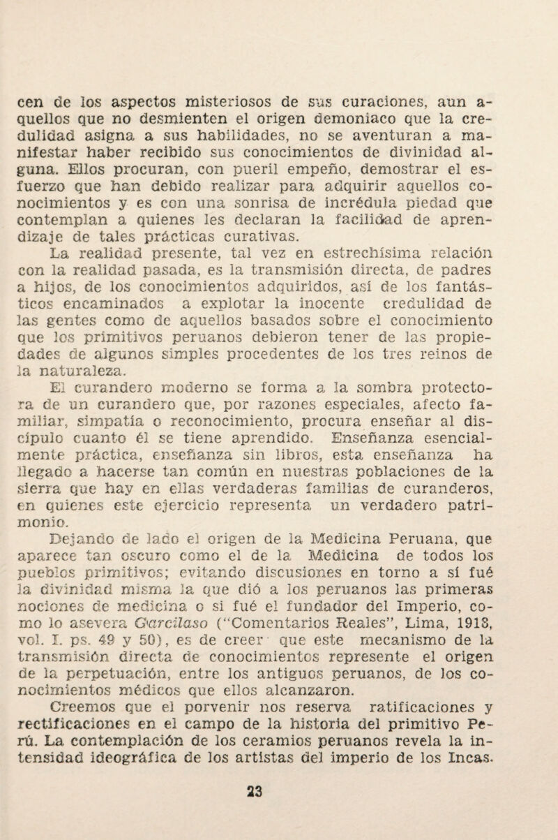 cen de los aspectos misteriosos de sus curaciones, aun a- quellos que no desmienten el origen demoniaco que la cre¬ dulidad asigna a sus habilidades, no se aventuran a ma¬ nifestar haber recibido sus conocimientos de divinidad al¬ guna. Ellos procuran, con pueril empeño, demostrar el es¬ fuerzo que han debido realizar para adquirir aquellos co¬ nocimientos y es con una sonrisa de incrédula piedad que contemplan a quienes les declaran la facilidad de apren¬ dizaje de tales prácticas curativas. La realidad presente, tal vez en estrechísima relación con la realidad pasada, es la transmisión directa, de padres a hijos, de los conocimientos adquiridos, así de los fantás¬ ticos encaminados a explotar la inocente credulidad de las gentes como de aquellos basados sobre el conocimiento que los primitivos peruanos debieron tener de las propie¬ dades de algunos simples procedentes de los tres reinos de la naturaleza. El curandero moderno se forma a la sombra protecto¬ ra de un curandero que, por razones especiales, afecto fa¬ miliar, simpatía o reconocimiento, procura enseñar al dis¬ cípulo cuanto él se tiene aprendido. Enseñanza esencial¬ mente práctica, enseñanza sin libros, esta enseñanza ha llegado a hacerse tan común en nuestras poblaciones de la sierra que hay en ellas verdaderas familias de curanderos, en quienes este ejercicio representa un verdadero patri¬ monio. Dejando de lado el origen de la Medicina Peruana, que aparece tan oscuro como el de la Medicina de todos los pueblos primitivos; evitando discusiones en torno a si fué la divinidad misma Ja que dió a los peruanos las primeras nociones de medicina o si fué el fundador del Imperio, co¬ mo lo asevera Garcilaso (“Comentarios Reales”, Lima, 1918, vol. I. ps. 49 y 50), es de creer que este mecanismo de la transmisión directa de conocimientos represente el origen de la perpetuación, entre los antiguos peruanos, de Jos co¬ nocimientos médicos que ellos alcanzaron. Creemos que el porvenir nos reserva ratificaciones y rectificaciones en el campo de la historia del primitivo Pe¬ rú. La contemplación de los ceramios peruanos revela la in¬ tensidad ideográfica de los artistas del imperio de los Incas.