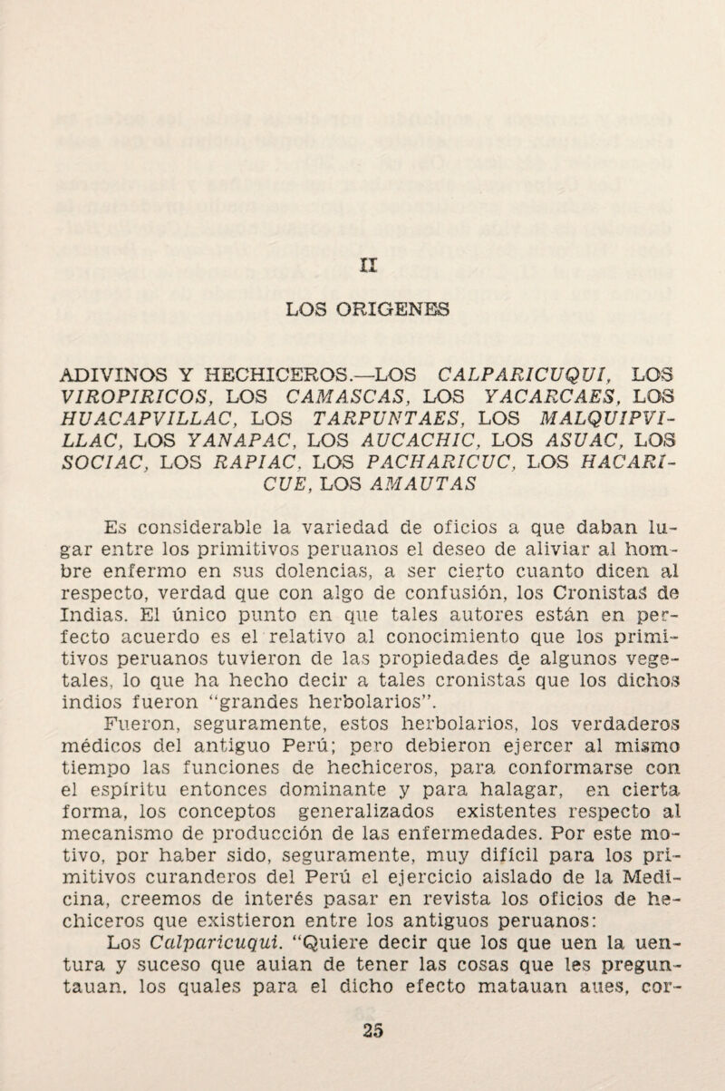 II LOS ORIGENES ADIVINOS Y HECHICEROS.—LOS CALPARICUQUI, LOS VIROPIRICOS, LOS CAMASCAS, LOS YACARCAES, LOS HUACAPVILLAC, LOS TARPUNTAES, LOS MALQUIPVI- LLAC, LOS YANAPAC, LOS AUCACHIC, LOS ASUAC, LOS SOCIAC, LOS IL4PJAC, LOS PACHAR/CÍ/C, LOS HACARI¬ QUE, LOS AMAUTAS Es considerable la variedad de oficios a que daban lu¬ gar entre los primitivos peruanos el deseo de aliviar al hom¬ bre enfermo en sus dolencias, a ser cierto cuanto dicen al respecto, verdad que con algo de confusión, los Cronistas de Indias. El único punto en que tales autores están en per¬ fecto acuerdo es el relativo al conocimiento que los primi¬ tivos peruanos tuvieron de las propiedades de algunos vege¬ tales, lo que ha hecho decir a tales cronistas que los dichos indios fueron “grandes herbolarios”. Fueron, seguramente, estos herbolarios, los verdaderos médicos del antiguo Perú; pero debieron ejercer al mismo tiempo las funciones de hechiceros, para conformarse con el espíritu entonces dominante y para halagar, en cierta forma, los conceptos generalizados existentes respecto al mecanismo de producción de las enfermedades. Por este mo¬ tivo, por haber sido, seguramente, muy difícil para los pri¬ mitivos curanderos del Perú el ejercicio aislado de la Medi¬ cina, creemos de interés pasar en revista los oficios de he¬ chiceros que existieron entre los antiguos peruanos: Los Calparicuqui. “Quiere decir que los que uen la uen- tura y suceso que auian de tener las cosas que les pregun- tauan. los quales para el dicho efecto matauan aues, cor-