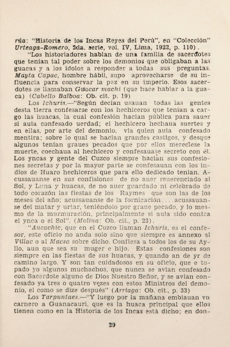 rúa: “Historia de los Incas Reyes dei Perú’', en “Colección” Urteaga-Romero, 2da. serie, vol. IV, Lima, 1922, p. 110). “Los historiadores hablan de una familia de sacerdotes que tenían tal poder sobre los demonios que obligaban a las guacas y a los ídolos a responder a todas sus preguntas. Mayta Capac, hombre hábil, supo aprovecharse ele su in¬ fluencia para conservar la pvz en su imperio. Esos sacer¬ dotes se llamaban Gtiacar machi (que hace hablar a la gua¬ ca) (Cabello Balboa: Ob. cit. p. 19) Los Ichuris.—“Según decían usauan todas las gentes desta tierra confesarse con los hechiceros que tenían a car¬ go las huacas, la cual confesión hacían pública para sauer si auia confesado uerclad; el hechicero hechaua suertes y en ellas, por arte del demonio, via quien auia confesado mentira; sobre lo qual se hacían grandes castigos, y desque algunos tenían graues pecados que por ellos mereciese la muerte, coechaua al hechicero y confesauase secreto con él. Los yncas y gente del Cuzco siempre hacían sus confesio¬ nes secretas y por la mayor parte se confesauan con los in¬ dios de Huaro hechiceros que para ello dedicado tenían. A- cussauanse en sus confisiones de no auer reuerenciado al Sol, y Luna y huacas, de no auer guardado ni celebrado de todo corazón las fiestas de los Raymes que son las de los meses del año; acussauanse de la fornicación. .. . acussauan- se del matar y urtar, teniéndolo por grane pecado, y lo mes- mo de la murmuración, principalmente si auia sido contra el ynca o el Sol”. (Molina: Ob. cit., p. 23). llAucachic, que en ei Cuzco llaman Ichuris, es el confe¬ sor, este oficio no anda solo sino que siempre es annexo al Villac o al Maesa sobre dicho. Confiesa a todos los de su Ay- lio, aun que sea su muger e hijo. Estas confesiones son siempre en las fiestas de sus huacas, y quando an de yr de camino largo. Y son tan cuidadosos en su oficio, que e to¬ pado yo algunos muchachos, que nunca se avian confesado con Sacerdote alguno de Dios Nuestro Señor, y se avian con¬ fesado ya tres o quatro vqzes con estos Ministros del demo¬ nio, el como se dize después” (Arríaga: Ob. cit., p. 33) Los Tarpuntaes.—“Y luego por la mañana embiauan vn carnero a Guanacauri, que es la huaca principal que ellos tienen como en la Historia de los Incas está dicho; en don-