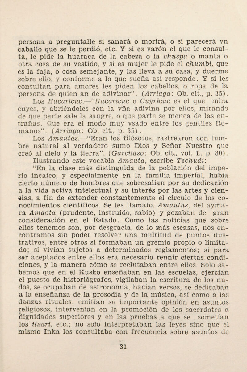 persona a preguntalle si sanará o morirá, o si parecerá vn caballo que se le perdió, etc. Y si es varón el que le consul¬ ta, le pide la huaraca de la cabeza o la chuspa o manta o otra cosa de su vestido, y si es mujer le pide el chumbi, que es la faja, o cosa semejante, y las lleva a su casa, y duerme sobre ello, y conforme a lo que sueña así responde. Y si les consultan para amores les piden los cabellos, o ropa de la persona de quien an de adivinar”. (Arriaga: Ob. cit., p. 35). Los Hacaricuc.—“Hacaricuc o Cuyricuc es el que mira cuyes, y abriéndoles con la vña adivina por ellos, mirando de que parte sale la sangre, o que parte se menea de las en¬ trañas. Que era el modo muy vsado entre los gentiles Ro¬ manos”. (Arriaga: Ob. cit., p. 35) . Los Amantas.—“Eran los filósofos, rastrearon con lum¬ bre natural al verdadero sumo Dios y Señor Nuestro que creó al cielo y la tierra”. (Garcilaso: Ob. cit., vol. I., p. 80). Ilustrando este vocablo Amanta, escribe Tschudi: “En la clase más distinguida de la población del impe¬ rio incaico, y especialmente en la familia imperial, había cierto número de hombres que sobresalían por su dedicación a la vida activa intelectual y su interés por las artes y cien¬ cias, a fin de extender constantemente el circulo de los co¬ nocimientos científicos. Se les llamaba Amantas, del ayma- ra Amada (prudente, instruido, sabio) y gozaban de gran consideración en el Estado. Como las noticias que sobre ellos tenemos son, por desgracia, de lo más escasas, nos en¬ contramos sin poder resolver una multitud de puntos ilus¬ trativos, entre otros si formaban un gremio propio o limita¬ do; si vivían sujetos a determinados reglamentos; si para ser aceptados entre ellos era necesario reunir ciertas condi¬ ciones, y la manera cómo se reclutaban entre ellos. Solo sa¬ bemos que en el Kusko enseñaban en las escuelas, ejercían el puesto de historiógrafos, vigilaban la escritura de los nu¬ dos, se ocupaban de astronomía, hacían versos, se dedicaban a la enseñanza de la prosodia y de la música, así como a las danzas rituales; emitían su importante opinión en asuntos religiosos, intervenían en la promoción de los sacerdotes a dignidades superiores y en las pruebas a que se sometían los itsuri, etc.; no solo interpretaban las leyes sino que el mismo Inka los consultaba con frecuencia sobre asuntos de