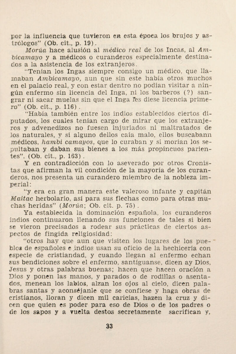 por la influencia Que tuvieron en esta époea los brujos y as¬ trólogos” (Ob. cit., p. 19). Morúci hace alusión al médico real de los Incas, al Am- bicamayo y a médicos o curanderos especialmente destina¬ dos a la asistencia de los extranjeros. “Tenían los Ingas siempre consigo un médico, que lla¬ maban Ambicamayo, aun que sin este había otros muchos en el palacio real, y con estar dentro no podían visitar a nin¬ gún enfermo sin licencia del Inga, ni los barberos (?) san¬ grar ni sacar muelas sin que el Inga Ves diese licencia prime¬ ro” (Ob. cit., p. 116) . “Había también entre los indios establecidos ciertos di¬ putados, los cuales tenían cargo de mirar que los extranje¬ ros y advenedizos no fuesen injuriados ni maltratados de los naturales, y si alguno dellos caía malo, ellos buscabann médicos, hambi camayos, que lo curaban y si morían los se¬ pultaban y daban sus bienes a los más propincuos parien¬ tes”. (Ob. cit., p. 163) . Y en contradicción con lo aseverado por otros Cronis¬ tas que afirman la vil condición de la mayoría de los curan¬ deros, nos presenta un curandero miembro de la nobleza im¬ perial: “y era en gran manera este valeroso infante y capitán Maitac herbolario, así para sus flechas como para otras mu¬ chas heridas” (Morúa; Ob. cit. p. 75) . Ya establecida la dominación española, los curanderos indios continuaron llenando sus funciones de tales si bien se vieron precisados a rodear sus prácticas de ciertos as¬ pectos de fingida religiosidad: “otros hay que aun que visiten los lugares de los pue¬ blos de españoles e .indios usan su oficio de la hechicería con especie de cristiandad, y cuando llegan al enfermo echan sus bendiciones sobre el enfermo, santíguanse, dicen ay Dios, Jesús y otras palabras buenas; hacen que hacen oración a Dios y ponen las manos, y parados o de rodillas o asenta¬ dos, menean los labios, alzan los ojos al cielo, dicen pala¬ bras santas y aconséjanle que se confiese y haga obras de cristianos, lloran y dicen mil caricias, hazen la cruz y di¬ cen que quien es poder para eso de Dios o de los padres o de los sapos y a vuelta destos secretamente sacrifican y,