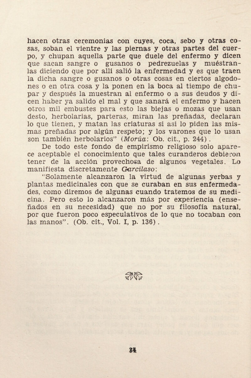 hacen otras ceremonias con cuyes, coca, sebo y otras co¬ sas, soban el vientre y las piernas y otras partes del cuer¬ po, y chupan aquella parte que duele del enfermo y dicen que sacan sangre o gusanos o pedrezuelas y muéstran- las diciendo que por allí salió la enfermedad y es que traen la dicha sangre o gusanos o otras cosas en ciertos algodo¬ nes o en otra cosa y la ponen en la boca al tiempo de chu¬ par y después la muestran al enfermo o a sus deudos y di¬ cen haber ya salido el mal y que sanará el enfermo y hacen otros mil embustes para esto las biejas o mozas que usan desto, herbolarias, parteras, miran las preñadas, declaran lo que tienen, y matan las criaturas si asi lo piden las mis¬ mas preñadas por algún respeto; y los varones que lo usan son también herbolarios” (Morúa: Ob. cit., p. 244) . De todo este fondo de empirismo religioso solo apare¬ ce aceptable el conocimiento que tales curanderos debieron tener de la acción provechosa de algunos vegetales. Lo manifiesta discretamente Gurcüaso: ‘ Solamente alcanzaron la virtud de algunas yerbas y plantas medicinales con que se curaban en sus enfermeda¬ des, como diremos de algunas cuando tratemos de su medi¬ cina. Pero esto lo alcanzaron más por experiencia (ense¬ ñados en su necesidad) que no por su filosofía natural, por que fueron poco especulativos de lo que no tocaban con las manos”. (Ob. cit., Vol. I, p. 136) .