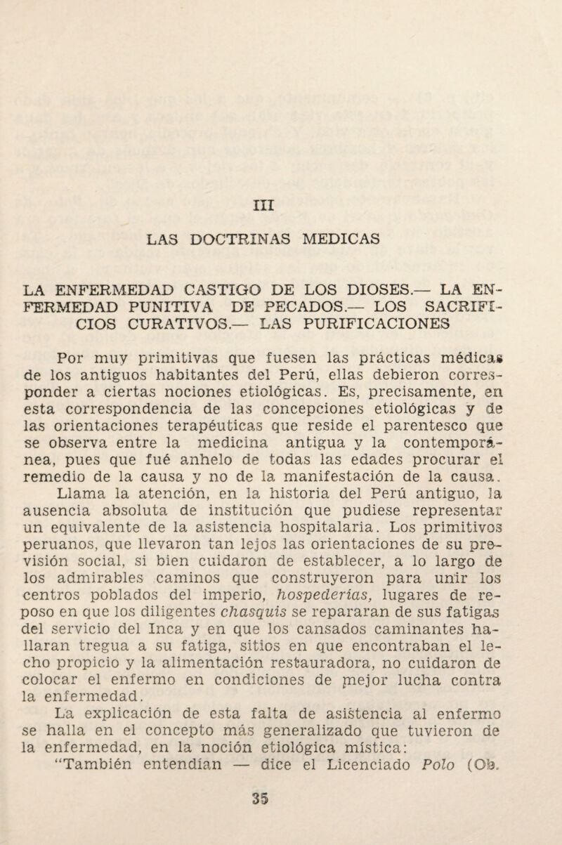 III LAS DOCTRINAS MEDICAS LA ENFERMEDAD CASTIGO DE LOS DIOSES.— LA EN¬ FERMEDAD PUNITIVA DE PECADOS.— LOS SACRIFI¬ CIOS CURATIVOS,— LAS PURIFICACIONES Por muy primitivas que fuesen las prácticas médica» de los antiguos habitantes del Perú, ellas debieron corres¬ ponder a ciertas nociones etiológicas. Es, precisamente, en esta correspondencia de las concepciones etiológicas y de las orientaciones terapéuticas que reside el parentesco que se observa entre la medicina antigua y la contemporá¬ nea, pues que fué anhelo de todas las edades procurar el remedio de la causa y no de la manifestación de la causa. Llama la atención, en la historia del Perú antiguo, la ausencia absoluta de institución que pudiese representar un equivalente de la asistencia hospitalaria. Los primitivos peruanos, que llevaron tan lejos las orientaciones de su pre¬ visión social, si bien cuidaron de establecer, a lo largo de los admirables caminos que construyeron para unir los centros poblados del imperio, hospederías, lugares de re¬ poso en que los diligentes chasquis se repararan de sus fatigas del servicio del Inca y en que ios cansados caminantes ha¬ llaran tregua a su fatiga, sitios en que encontraban el le¬ cho propicio y la alimentación restauradora, no cuidaron de colocar el enfermo en condiciones de mejor lucha contra la enfermedad. La explicación de esta falta de asistencia al enfermo se halla en el concepto más generalizado que tuvieron de la enfermedad, en la noción etiológica mística: “También entendían — dice el Licenciado Polo (Ofo.