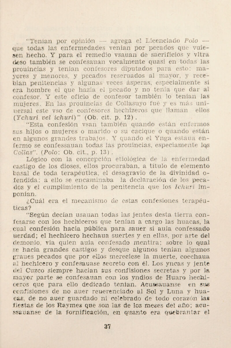 “Tenían por opinión — agrega el Licenciado Píjío — que todas las enfermedades venían por pecados que vuie- sen hecho. Y para el remedio vsauan de sacrificios y vltra deso también se confesarían vocalmente quasi en todas las prouincias y tenían confesores diputados para esto: ma¬ yores y menores, y pecados reseruados al mayor, y rece- Pian penitencias y algunas veces ásperas, especialmente si era hombre el que hazla ei pecado y no tenía que dar al confesor. Y este oficio de confesor también lo tenían las mujeres. En las prouincias de Collasuyo fue y es más uni- uersal este vso ele confesores hechizeros que llaman ellos (Ychuri vel ichuri)” (Ob. cit. p. 12). “Esta confesión vsan también quando están enfermos sos hijos o mujeres o marido o su cacique o quando están en algunos grandes trabajos. Y quando el Yaga estaría en¬ fermo se confessauan todas ias prouincias, especiamente los Collas(Polo: Ob. cit., p. 13) . Lógico con la concepción etiológica de la enfermedad castigo de los dioses, ellos procuraban, a título de elemento basa! cíe toda terapéutica, el desagravio de la divinidad o- fentíida: a ello se encaminaba, la declaración de los peca¬ dos y el cumplimiento de la penitencia que ios Ichuri im¬ ponían. ¿Cuál era el mecanismo de estas confesiones terapéu¬ ticas? “Según decían usauan todas las jentes desta tierra con¬ fesarse con los hechiceros que tenían a cargo las huacas, la cual confesión hacia pública para saner si aula confessado uerdad; el hechicero hechaua suertes y en ellas, por arte del demonio, via quien auia confesado mentira; sobre lo qual se hacia grandes castigos y desque algunos tenían algunos granes pecados que por ellos mereciese la muerte, coechaua al hechicero y confesauase secreto con él. Los yncas y jente del Cuzco siempre hacian sus confisiones secretas y por la mayor parte se confesarían con los yndios de Huaro hechi¬ ceros que para ello dedicado tenían. Acuasauanse en sus con fisión es de no auer re ueren ciado al Sol y Luna y hua¬ cas, de no auer guardado ni celebrado de todo corazón las .fiestas de los Raymes que son las de los meses del año; acu- ssauanse de la fornificación, en quanto era quebrantar el