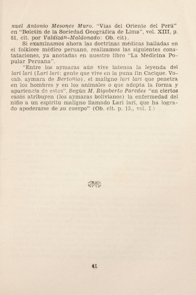 nuel Antonio Mesones Muro. “Vías del Oriente del Perú” en “Boletín de la Sociedad Geográfica de Lima”, vol. XIII, p. 81, cit. por Valclizán-Maído nado: Ob. cit). Si examinamos ahora las doctrinas médicas halladas en el folklore médico peruano, realizamos las siguientes cons¬ tataciones, ya anotadas en nuestro libro “La Medicina Po¬ pular Peruana”. “Entre los aymaras aún vive intensa la leyenda del lari lari (Lari Tari: gente que vive en la puna fin Cacique. Vo- cab. aymara de Bertonio), el maligno lari lari que penetra en los hombres y en los animales o que adopta la forma y apariencia de estos”. Según M. Rigoberio Paredes “en ciertos casos atribuyen (los aymaras bolivianos) la enfermedad del niño a un espíritu maligno llamado Lari lari, que ha logra¬