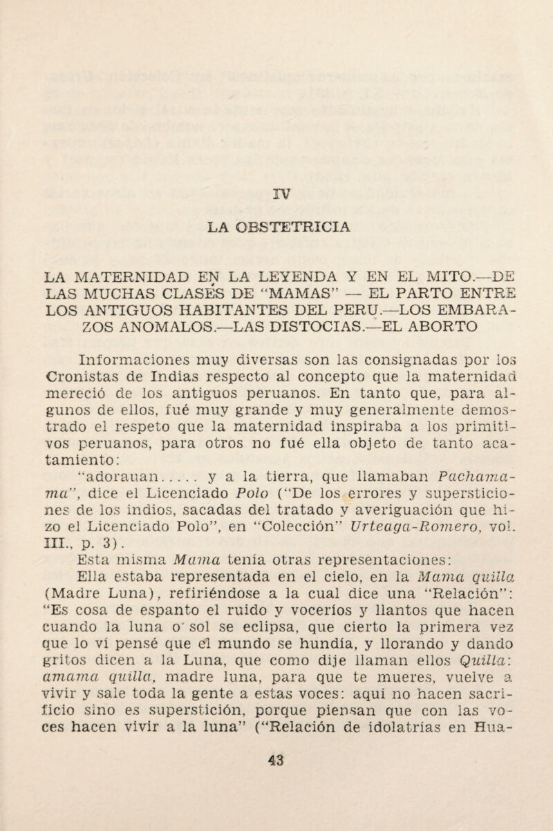 IV LA OBSTETRICIA LA MATERNIDAD EN LA LEYENDA Y EN EL MITO.—DE LAS MUCHAS CLASES DE “MAMAS” — EL PARTO ENTRE LOS ANTIGUOS HABITANTES DEL PERU.—LOS EMBARA¬ ZOS ANOMALOS.—LAS DISTOCIAS.—EL ABORTO Informaciones muy diversas son las consignadas por los Cronistas de Indias respecto al concepto que la maternidad mereció de los antiguos peruanos. En tanto que, para al¬ gunos de ellos, fué muy grande y muy generalmente demos¬ trado el respeto que la maternidad inspiraba a los primiti¬ vos peruanos, para otros no fué ella objeto de tanto aca¬ tamiento: “adorauan. y a la tierra, que llamaban Pachama¬ ma”, dice el Licenciado Polo (“De los errores y supersticio¬ nes de los indios, sacadas del tratado y averiguación que hi¬ zo el Licenciado Polo”, en “Colección” Urteaga-Romero, vol. III., p. 3). Esta misma Mama tenía otras representaciones: Ella estaba representada en el cielo, en la Mama quilla (Madre Luna), refiriéndose a la cual dice una “Relación”: “Es cosa de espanto el ruido y voceríos y llantos que hacen cuando la luna o' sol se eclipsa, que cierto la primera vez que lo vi pensé que el mundo se hundía, y llorando y dando gritos dicen a la Luna, que como dije llaman ellos Quilla: amama quilla, madre luna, para que te mueres, vuelve a vivir y sale toda la gente a estas voces: aquí no hacen sacri¬ ficio sino es superstición, porque piensan que con las vo¬ ces hacen vivir a la luna” (“Relación de idolatrías en Hua-