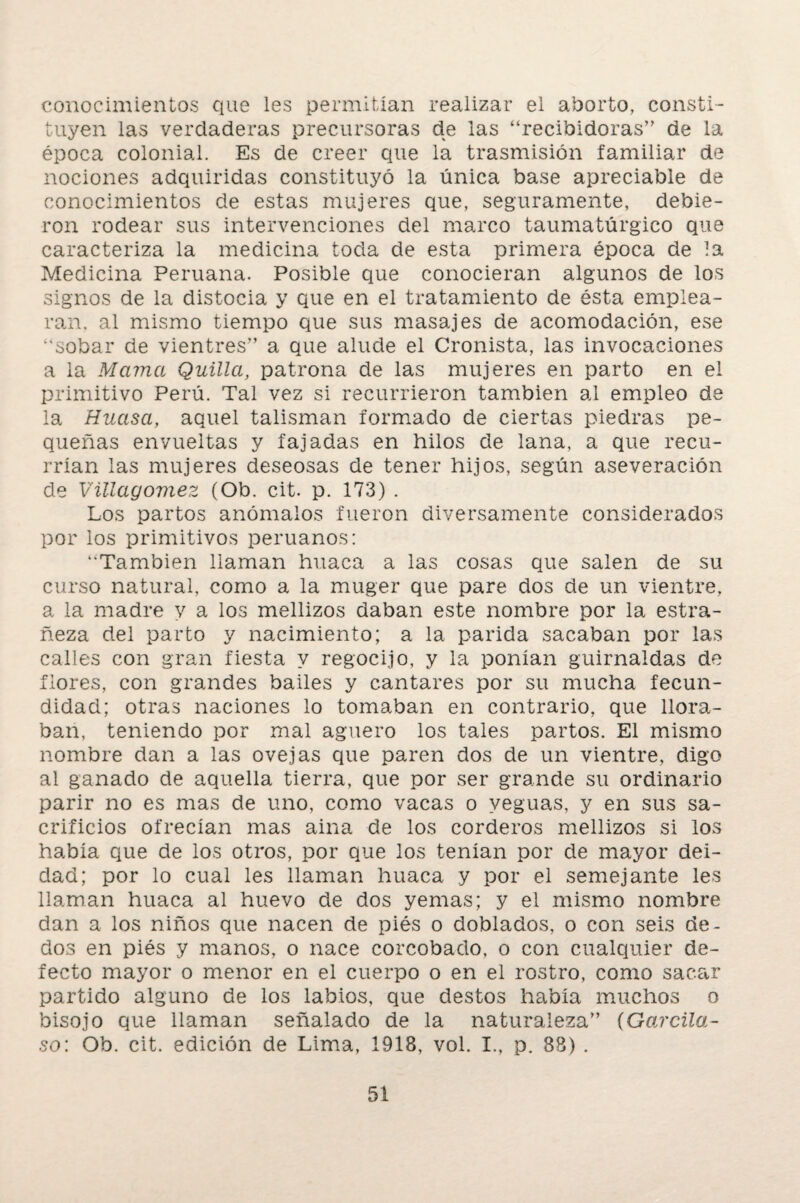 conocimientos que les permitían realizar el aborto, consti¬ tuyen las verdaderas precursoras de las “recibidoras” de la época colonial. Es de creer que la trasmisión familiar de nociones adquiridas constituyó la única base apreciable de conocimientos de estas mujeres que, seguramente, debie¬ ron rodear sus intervenciones del marco taumatúrgico que caracteriza la medicina toda de esta primera época de la Medicina Peruana. Posible que conocieran algunos de los signos de la distocia y que en el tratamiento de ésta emplea¬ ran. al mismo tiempo que sus masajes de acomodación, ese “sobar de vientres” a que alude el Cronista, las invocaciones a la Mama Quilla, patrona de las mujeres en parto en el primitivo Perú. Tal vez si recurrieron también al empleo de la Huasa, aquel talismán formado de ciertas piedras pe¬ queñas envueltas y fajadas en hilos de lana, a que recu¬ rrían las mujeres deseosas de tener hijos, según aseveración de Vülagoviez (Ob. cit. p. 173) . Los partos anómalos fueron diversamente considerados por los primitivos peruanos: “También llaman huaca a las cosas que salen de su curso natural, como a la muger que pare dos de un vientre, a la madre y a los mellizos daban este nombre por la estra¬ ñeza del parto y nacimiento; a la parida sacaban por las calles con gran fiesta y regocijo, y la ponían guirnaldas de flores, con grandes bailes y cantares por su mucha fecun¬ didad; otras naciones lo tomaban en contrario, que llora¬ ban, teniendo por mal agüero los tales partos. El mismo nombre dan a las ovejas que paren dos de un vientre, digo al ganado de aquella tierra, que por ser grande su ordinario parir no es mas de uno, como vacas o yeguas, y en sus sa¬ crificios ofrecían mas aína de los corderos mellizos si los había que de los otros, por que los tenían por de mayor dei¬ dad; por lo cual les llaman huaca y por el semejante les llaman huaca al huevo de dos yemas; y el mismo nombre dan a los niños que nacen de piés o doblados, o con seis de¬ dos en piés y manos, o nace corcobado, o con cualquier de¬ fecto mayor o menor en el cuerpo o en el rostro, como sacar partido alguno de los labios, que destos había muchos o bisojo que llaman señalado de la naturaleza” (Garcila- so: Ob. cit. edición de Lima, 1918, vol. I., p. 88) .