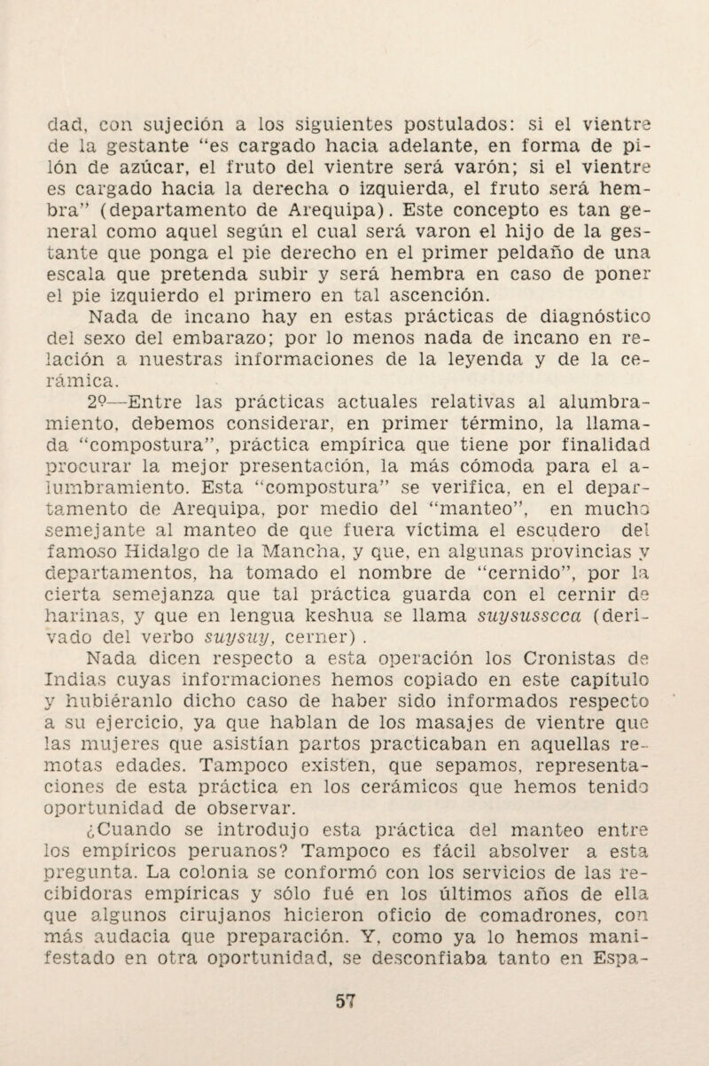 dad, con sujeción a los siguientes postulados: si el vientre de la gestante “es cargado hacia adelante, en forma de pi¬ lón de azúcar, el fruto del vientre será varón; si el vientre es cargado hacia la derecha o izquierda, el fruto será hem¬ bra” (departamento de Arequipa). Este concepto es tan ge¬ neral como aquel según el cual será varón el hijo de la ges¬ tante que ponga el pie derecho en el primer peldaño de una escala que pretenda subir y será hembra en caso de poner el pie izquierdo el primero en tal ascención. Nada de incano hay en estas prácticas de diagnóstico del sexo del embarazo; por lo menos nada de incano en re¬ lación a nuestras informaciones de la leyenda y de la ce¬ rámica. 2?—Entre las prácticas actuales relativas al alumbra¬ miento, debemos considerar, en primer término, la llama¬ da “compostura”, práctica empírica que tiene por finalidad procurar la mejor presentación, la más cómoda para el a- lumbramiento. Esta “compostura” se verifica, en el depar¬ tamento de Arequipa, por medio del “manteo”, en mucho semejante al manteo de que fuera víctima el escudero del famoso Hidalgo de la Mancha, y que, en algunas provincias y departamentos, ha tomado el nombre de “cernido”, por la cierta semejanza que tal práctica guarda con el cernir de harinas, y que en lengua keshua se llama suysusscca (deri¬ vado del verbo suysny, cerner) . Nada dicen respecto a esta operación los Cronistas de Indias cuyas informaciones hemos copiado en este capitulo y hubiéranlo dicho caso de haber sido informados respecto a su ejercicio, ya que hablan de los masajes de vientre que las mujeres que asistían partos practicaban en aquellas re¬ motas edades. Tampoco existen, que sepamos, representa¬ ciones de esta práctica en los cerámicos que hemos tenido oportunidad de observar. ¿Cuando se introdujo esta práctica del manteo entre los empíricos peruanos? Tampoco es fácil absolver a esta pregunta. La colonia se conformó con los servicios de las re¬ cibidoras empíricas y sólo íué en los últimos años de ella que algunos cirujanos hicieron oficio de comadrones, con más audacia que preparación. Y, como ya lo hemos mani¬ festado en otra oportunidad, se desconfiaba tanto en Espa-