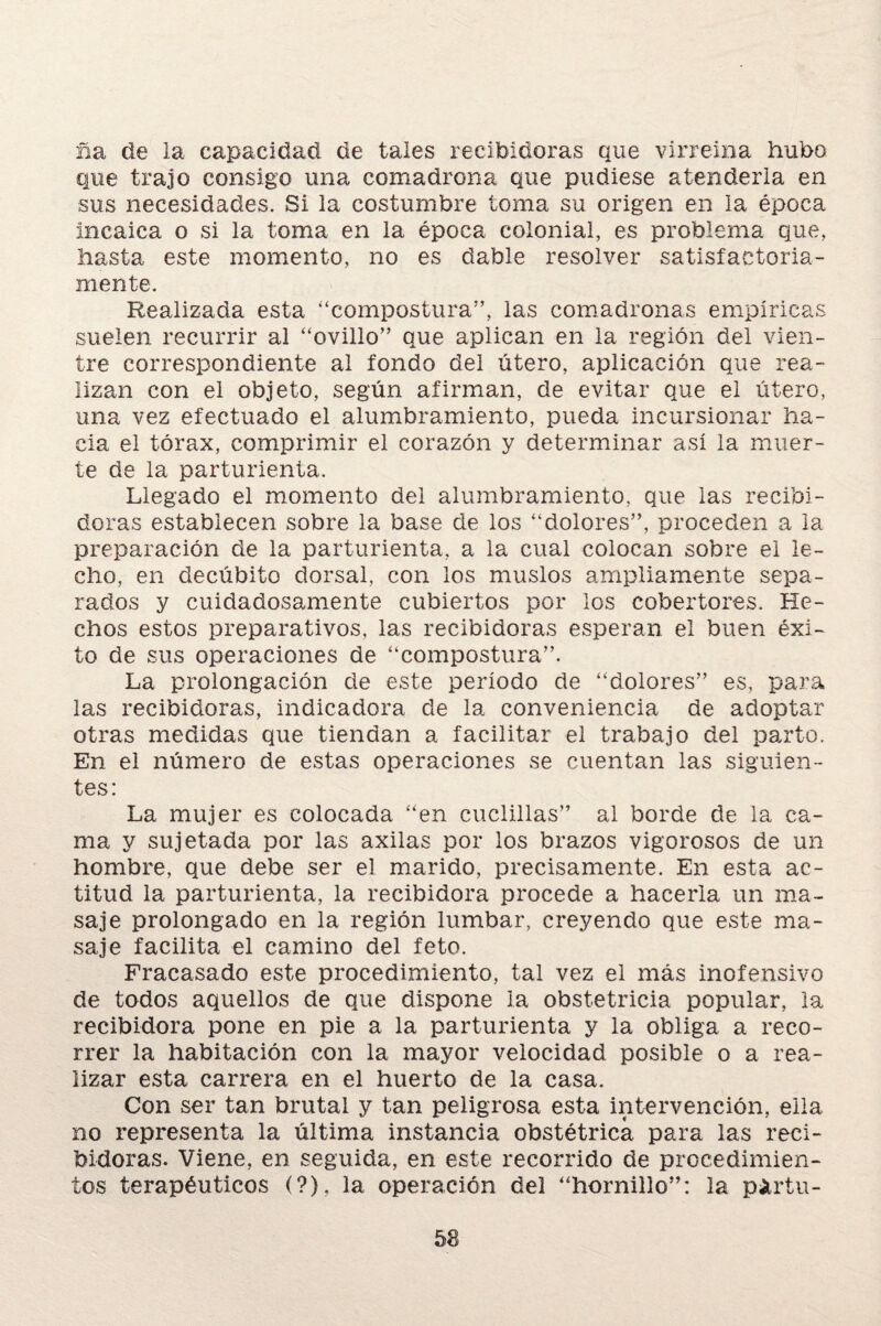 ña de la capacidad de tales recibidoras que virreina hubo que trajo consigo una comadrona que pudiese atenderla en sus necesidades. Si la costumbre toma su origen en la época incaica o si la toma en la época colonial, es problema que, hasta este momento, no es dable resolver satisfactoria¬ mente. Realizada esta '‘compostura”, las comadronas empíricas suelen recurrir al “ovillo” que aplican en la región del vien¬ tre correspondiente al fondo del útero, aplicación que rea¬ lizan con el objeto, según afirman, de evitar que el útero, una vez efectuado el alumbramiento, pueda incursionar ha¬ cia el tórax, comprimir el corazón y determinar así la muer¬ te de la parturienta. Llegado el momento del alumbramiento, que las recibi¬ doras establecen sobre la base de los “dolores”, proceden a la preparación de la parturienta, a la cual colocan sobre ei le¬ cho, en decúbito dorsal, con los muslos ampliamente sepa¬ rados y cuidadosamente cubiertos por los cobertores. He¬ chos estos preparativos, las recibidoras esperan el buen éxi¬ to de sus operaciones de “compostura”. La prolongación de este período de “dolores” es, para las recibidoras, indicadora de la conveniencia de adoptar otras medidas que tiendan a facilitar el trabajo del parto. En el número de estas operaciones se cuentan las siguien¬ tes: La mujer es colocada “en cuclillas” al borde de la ca¬ ma y sujetada por las axilas por los brazos vigorosos de un hombre, que debe ser el marido, precisamente. En esta ac¬ titud la parturienta, la recibidora procede a hacerla un ma¬ saje prolongado en la región lumbar, creyendo que este ma¬ saje facilita el camino del feto. Fracasado este procedimiento, tal vez el más inofensivo de todos aquellos de que dispone la obstetricia popular, la recibidora pone en pie a la parturienta y la obliga a reco¬ rrer la habitación con la mayor velocidad posible o a rea¬ lizar esta carrera en el huerto de la casa. Con ser tan brutal y tan peligrosa esta intervención, ella no representa la última instancia obstétrica para las reci¬ bidoras. Viene, en seguida, en este recorrido de procedimien¬ tos terapéuticos (?), la operación del “hornillo”: la pártu-