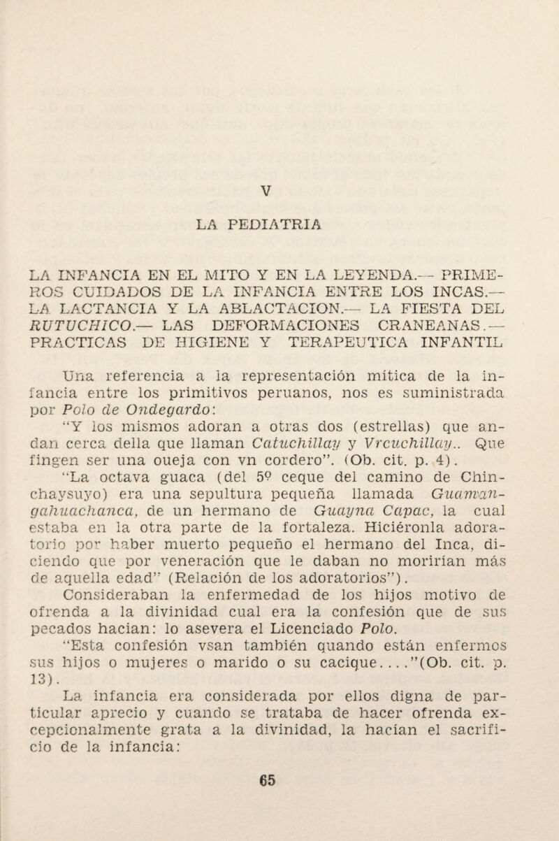 V LA PEDIATRIA LA INFANCIA EN EL MITO Y EN LA LEYENDA.— PRIME¬ ROS CUIDADOS DE LA INFANCIA ENTRE LOS INCAS.— LA LACTANCIA Y LA ABLACTACION.— LA FIESTA DEL RUTUCHICO.— LAS DEFORMACIONES CRANEANAS. — PRACTICAS DE HIGIENE Y TERAPEUTICA INFANTIL Una referencia a ia representación mitica de la in¬ fancia entre los primitivos peruanos, nos es suministrada por Polo ele Ondegardo: “Y ios mismos adoran a otras dos (estrellas) que an¬ dan cerca della que llaman Catuchillay y Vrcuchillay.. Que fingen ser una oueja con vn cordero”. (Ob. cit. p. 4). “La octava guaca (del 59 eeque del camino de Chin- chaysuyo) era una sepultura pequeña llamada Guarnan- galiuachanca, de un hermano de Guayna Capac, la cual estaba en la otra parte de la fortaleza. Hiciéronla adora¬ torio por haber muerto pequeño el hermano del Inca, di¬ ciendo que por veneración que le daban no morirían más de aquella edad”' (Relación de los adoratorios”). Consideraban la enfermedad de los hijos motivo de ofrenda a la divinidad cual era la confesión que de sus pecados hacían: lo asevera el Licenciado Polo. “Esta confesión vsan también guando están enfermos sus hijos o mujeres o marido o su cacique. .. .”(Ob. cit. p. 13). La infancia era considerada por ellos digna de par¬ ticular aprecio y cuando se trataba de hacer ofrenda ex- cepcionalmente grata a la divinidad, la hacían el sacrifi¬ cio de la infancia: