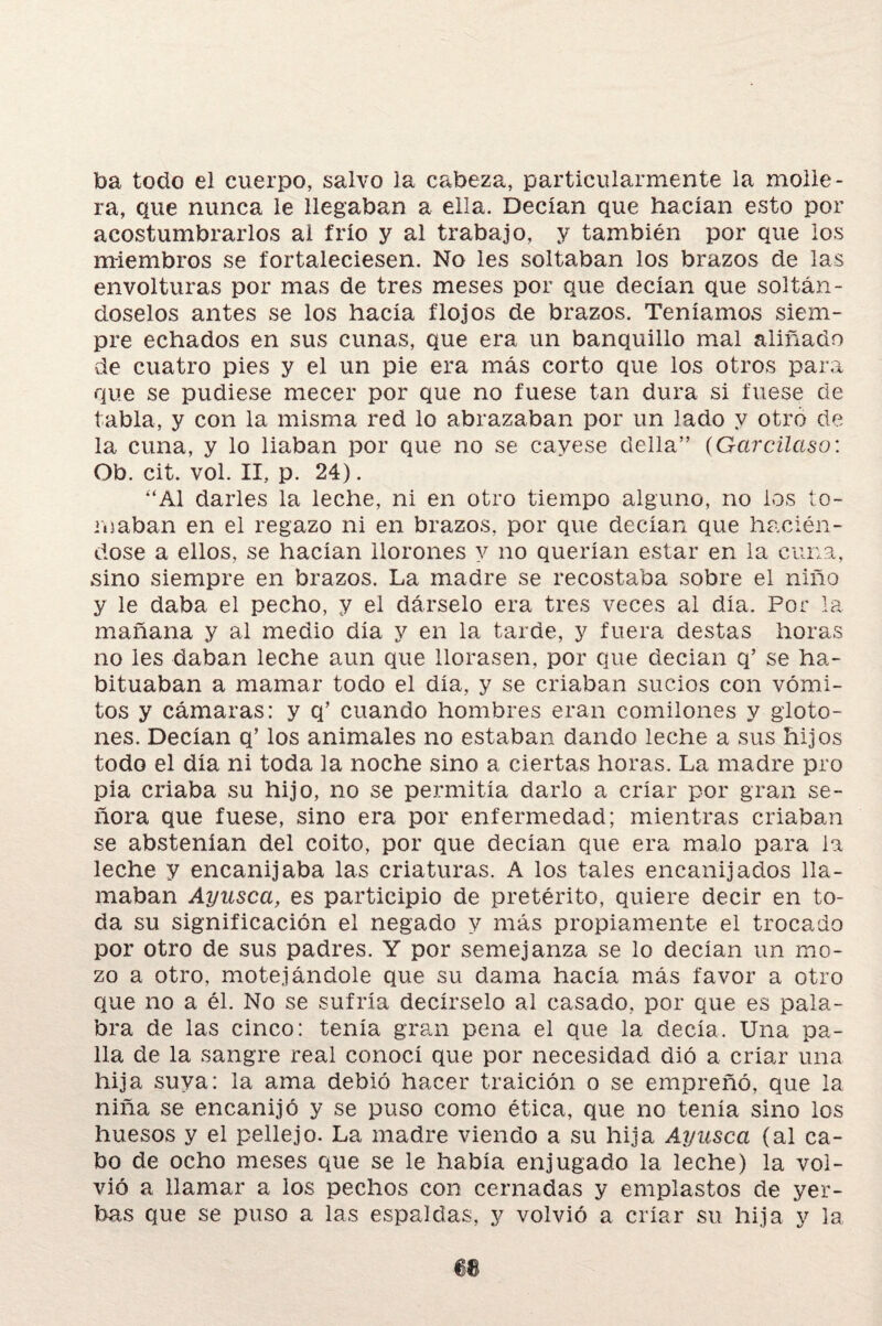 toa todo el cuerpo, salvo la cabeza, particularmente la molle¬ ra, que nunca le llegaban a ella. Decían que hacían esto por acostumbrarlos ai frío y al trabajo, y también por que los miembros se fortaleciesen. No les soltaban los brazos de las envolturas por mas de tres meses por que decían que soltán¬ doselos antes se los hacía flojos de brazos. Teníamos siem¬ pre echados en sus cunas, que era un banquillo mal aliñado íie cuatro pies y el un pie era más corto que los otros para que se pudiese mecer por que no fuese tan dura si fuese de tabla, y con la misma red lo abrazaban por un lado y otro de la cuna, y lo liaban por que no se cayese della” (Garcilaso: Ob. cit. vol. II, p. 24). “Al darles la leche, ni en otro tiempo alguno, no ios to¬ maban en el regazo ni en brazos, por que decían que hacién¬ dose a ellos, se hacían llorones y no querían estar en la cuna, sino siempre en brazos. La madre se recostaba sobre el niño y le daba el pecho, y el dárselo era tres veces ai día. Por la mañana y al medio día y en la tarde, y fuera destas horas no les daban leche aun que llorasen, por que decían q’ se ha¬ bituaban a mamar todo el día, y se criaban sucios con vómi¬ tos y cámaras: y q’ cuando hombres eran comilones y gloto¬ nes. Decían q’ los animales no estaban dando leche a sus hijos todo el día ni toda la noche sino a ciertas horas. La madre pro pía criaba su hijo, no se permitía darlo a criar por gran se¬ ñora que fuese, sino era por enfermedad; mientras criaban se abstenían del coito, por que decían que era malo para la leche y encanijaba las criaturas. A los tales encanijados lla¬ maban Ayusca, es participio de pretérito, quiere decir en to¬ da su significación el negado y más propiamente el trocado por otro de sus padres. Y por semejanza se lo decían un mo¬ zo a otro, motejándole que su dama hacía más favor a otro que no a él. No se sufría decírselo al casado, por que es pala¬ bra de las cinco: tenía gran pena el que la decía. Una pa¬ lla de la sangre real conocí que por necesidad dió a criar una hija suya: la ama debió hacer traición o se empreñó, que la niña se encanijó y se puso como ética, que no tenía sino los huesos y el pellejo. La madre viendo a su hija Ayusca (al ca¬ bo de ocho meses que se le había enjugado la leche) la vol¬ vió a llamar a los pechos con cernadas y emplastos de yer¬ bas que se puso a las espaldas, y volvió a criar su hija y la