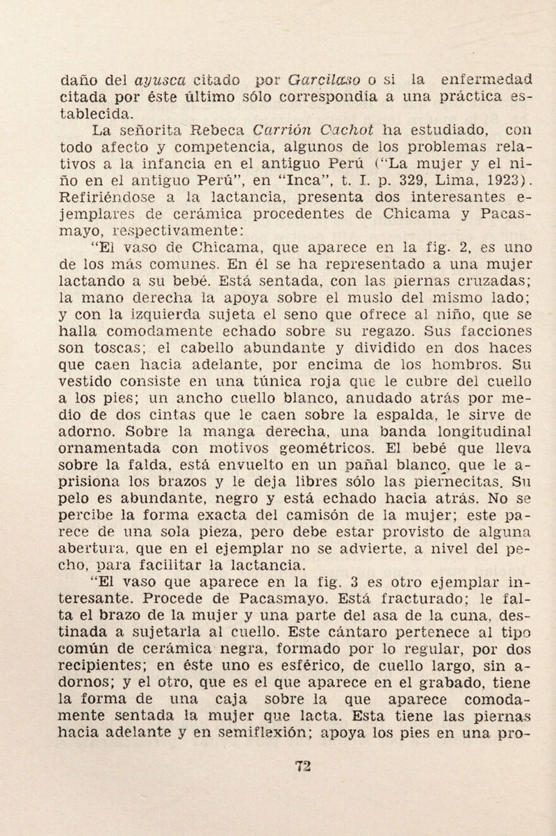 daño del ayusca citado por Garcilaso o si la enfermedad citada por éste último sólo correspondía a una práctica es¬ tablecida. La señorita Rebeca Camón Oachot ha estudiado, con todo afecto y competencia, algunos de los problemas rela¬ tivos a la infancia en el antiguo Perú (“La mujer y el ni¬ ño en el antiguo Perú”, en “Inca”, t. I. p. 329, Lima, 1923). Refiriéndose a la lactancia, presenta dos interesantes e- jempiares de cerámica procedentes de Chicama y Pacas- mayo, respectivamente: “El vaso de Chicama, que aparece en la fig. 2, es uno de los más comunes. En él se ha representado a una mujer laclando a su bebé. Está sentada, con las piernas cruzadas; la mano derecha la apoya sobre el muslo del mismo lado; y con la izquierda sujeta el seno que ofrece al niño, que se halla cómodamente echado sobre su regazo. Sus facciones son toscas; el cabello abundante y dividido en dos haces que caen hacia adelante, por encima de los hombros. Su vestido consiste en una túnica roja que le cubre del cuello a los pies; un ancho cuello blanco, anudado atrás por me¬ dio de dos cintas que le caen sobre la espalda, le sirve de adorno. Sobre la manga derecha, una banda longitudinal ornamentada con motivos geométricos. El bebé que lleva sobre la falda, está envuelto en un pañal blanco, que le a- prisiona los brazos y le deja libres sólo las piernecitas. Su pelo es abundante, negro y está echado hacia atrás. No se percibe la forma exacta del camisón de la mujer; este pa¬ rece de una sola pieza, pero debe estar provisto de alguna abertura, que en el ejemplar no se advierte, a nivel del pe¬ cho, para facilitar la lactancia. “El vaso que aparece en la fig. 3 es otro ejemplar in¬ teresante. Procede de Pacasmayo. Está fracturado; le fal¬ ta el brazo de la mujer y una parte del asa de la cuna, des¬ tinada a sujetarla al cuello. Este cántaro pertenece al tipo común de cerámica negra, formado por lo regular, por dos recipientes; en éste uno es esférico, de cuello largo, sin a- dornos; y el otro, que es el que aparece en el grabado, tiene la forma de una caja sobre la que aparece cómoda¬ mente sentada la mujer que lacta. Esta tiene las piernas hacia adelante y en semiflexión; apoya los pies en una pro-