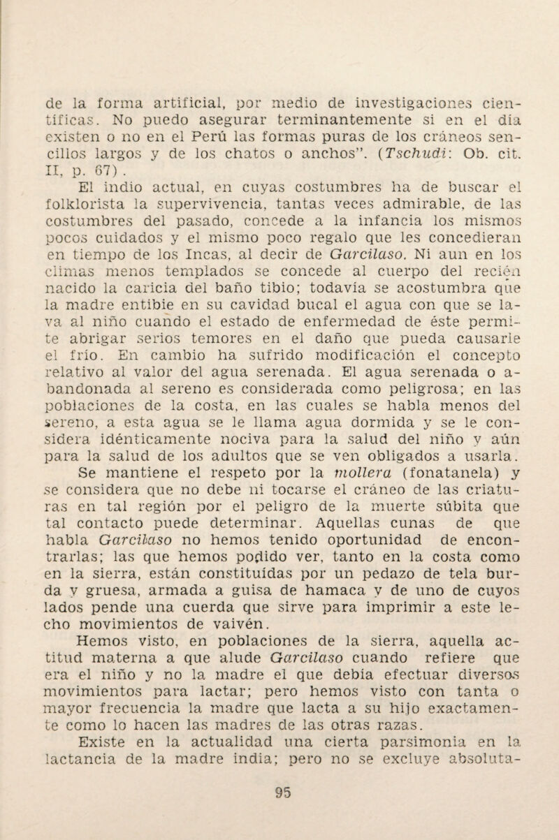 de la forma artificial, por medio de investigaciones cien¬ tíficas. No puedo asegurar terminantemente si en el día existen o no en el Perú las formas puras de los cráneos sen¬ cillos largos y de los chatos o anchos”. (Tschudi: Ob. cit. II, p. 67) . El indio actual, en cuyas costumbres ha de buscar el folklorista la supervivencia, tantas veces admirable, de las costumbres del pasado, concede a la infancia los mismos pocos cuidados y el mismo poco regalo que les concedieran en tiempo de los Incas, al decir de Garcilaso. Ni aun en los climas menos templados se concede al cuerpo del recién nacido la caricia del baño tibio; todavía se acostumbra que la madre entibie en su cavidad bucal el agua con que se la¬ va al niño cuando el estado de enfermedad de éste permi¬ te abrigar serios temores en el daño que pueda causarle el frío. En cambio ha sufrido modificación el concepto relativo al valor del agua serenada. El agua serenada o a- bandonada al sereno es considerada como peligrosa; en las poblaciones de la costa, en las cuales se habla menos del sereno, a esta agua se le llama agua dormida y se le con¬ sidera idénticamente nociva para la salud del niño y aún para la salud de los adultos que se ven obligados a usarla. Se mantiene el respeto por la mollera (íonatanela) y se considera que no debe ni tocarse el cráneo de las criatu¬ ras en tal región por el peligro de la muerte súbita que tal contacto puede determinar. Aquellas cunas de que habla Garcilaso no hemos tenido oportunidad de encon¬ trarlas; las que hemos podido ver, tanto en la costa como en la sierra, están constituidas por un pedazo de tela bur¬ da y gruesa, armada a guisa de hamaca y de uno de cuyos lados pende una cuerda que sirve para imprimir a este le¬ cho movimientos de vaivén. Hemos visto, en poblaciones de la sierra, aquella ac¬ titud materna a que alude Garcilaso cuando refiere que era el niño y no la madre el que debía efectuar diversas movimientos para lactar; pero hemos visto con tanta o mayor frecuencia la madre que lacta a su hijo exactamen¬ te como lo hacen las madres de las otras razas. Existe en la actualidad una cierta parsimonia en la lactancia de la madre india; pero no se excluye absoluta-