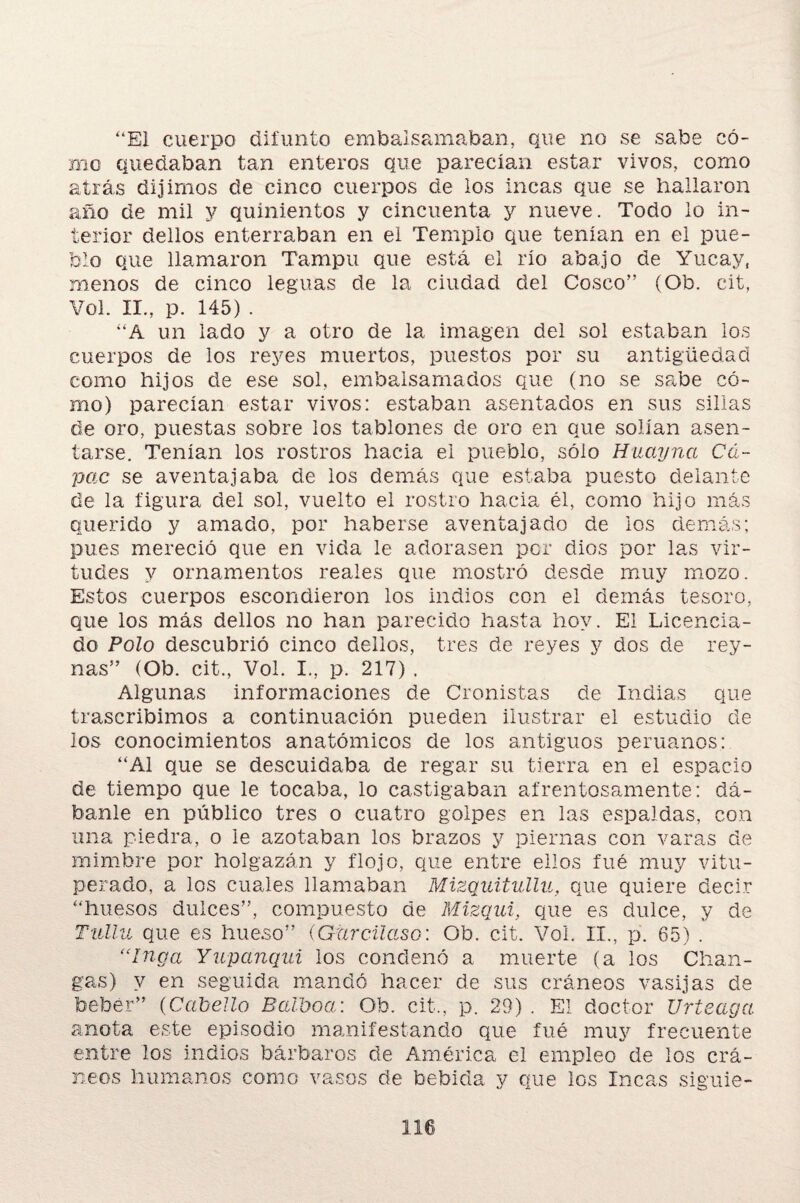 “El cuerpo difunto embalsamaban, que no se sabe có¬ mo quedaban tan enteros que parecían estar vivos, como atrás dijimos de cinco cuerpos de los incas que se hallaron año de mil y quinientos y cincuenta y nueve. Todo lo in¬ terior dellos enterraban en el Templo que tenían en el pue¬ blo que llamaron Tampu que está el río abajo de Yucay, menos de cinco leguas de la ciudad del Cosco” (Ob. cit, Yol. II., p. 145) . “A un lado y a otro de la imagen del sol estaban los cuerpos de los reyes muertos, puestos por su antigüedad como hijos de ese sol, embalsamados que (no se sabe có¬ mo) parecían estar vivos: estaban asentados en sus sillas de oro, puestas sobre los tablones de oro en que solían asen¬ tarse. Tenían los rostros hacia el pueblo, sólo Huayncc Cá¬ pete se aventajaba de los demás que estaba puesto delante de la figura del sol, vuelto el rostro hacia él, como hijo más querido y amado, por haberse aventajado de los demás; pues mereció que en vida le adorasen per dios por las vir¬ tudes y ornamentos reales que mostró desde muy mozo. Estos cuerpos escondieron los indios con el demás tesoro, que los más dellos no han parecido hasta hoy. El Licencia¬ do Polo descubrió cinco dellos, tres de reyes y dos de rey- ñas” (Ob. cit., Yol. I., p. 217) . Algunas informaciones de Cronistas de Indias que trascribimos a continuación pueden ilustrar el estudio de los conocimientos anatómicos de los antiguos peruanos: “Al que se descuidaba de regar su tierra en el espacio de tiempo que le tocaba, lo castigaban afrentosamente: dá¬ banle en público tres o cuatro golpes en las espaldas, con una piedra, o le azotaban los brazos y piernas con varas de mimbre por holgazán y flojo, que entre ellos fué muy vitu¬ perado, a los cuales llamaban Mizquitullu, que quiere decir “huesos dulces”, compuesto de Mizqui, que es dulce, y de Tulla que es hueso” (Gurcüaso: Ob. cit. Voi. II., p. 65) . “Inga Yupanqui los condenó a muerte (a los Chan¬ gas) y en seguida mandó hacer de sus cráneos vasijas de beber” (Cabello Balboa: Ob. cit., p. 29) . El doctor Urteaga anota este episodio manifestando que fué muy frecuente entre los indios bárbaros de América el empleo de los crá¬ neos humanos como vasos de bebida y que los Incas siguie-