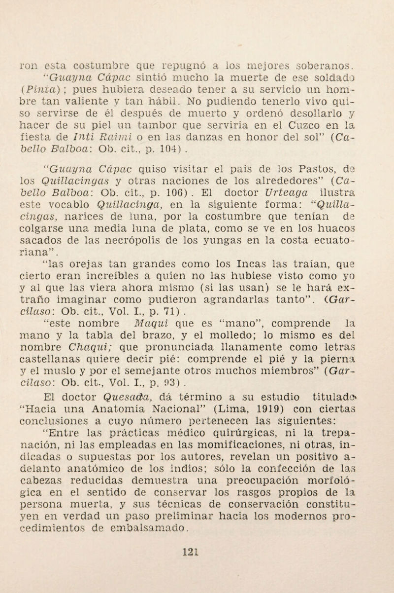 ron esta costumbre que repugnó a los mejores soberanos. ‘'Guayna Cápac sintió mucho la muerte de ese soldado (Pinza); pues hubiera deseado tener a su servicio un hom¬ bre tan valiente y tan hábil. No pudiendo tenerlo vivo qui¬ so servirse de él después de muerto y ordenó desollarlo y hacer de su piel un tambor que serviría en el Cuzco en la fiesta de Inti Raimi o en las danzas en honor del sol” (Ca¬ bello Balboa: Ob. cit., p. 104) . “Guayna Cápac quiso visitar el país de los Pastos, de los Quillacingas y otras naciones de los alrededores” (Ca¬ bello Balboa: Ob. cit., p. 106) . El doctor Urteaga ilustra este vocablo Quillacinga, en la siguiente forma: (iQuilla¬ cingas, narices de luna, por la costumbre que tenían da colgarse una media luna de plata, como se ve en los huacos sacados de las necrópolis de los yungas en la costa ecuato¬ riana” . “las orejas tan grandes como los Incas las traían, que cierto eran increíbles a quien no las hubiese visto como yo y al que las viera ahora mismo (si las usan) se le hará ex¬ traño imaginar como pudieron agrandarlas tanto”. íGar- cüaso: Ob. cit., Vol. I., p. 71) . “este nombre Maqui que es “mano”, comprende la mano y la tabla del brazo, y el molledo; lo mismo es del nombre Chaqui; que pronunciada llanamente como letras castellanas quiere decir pié: comprende el pié y la pierna y el muslo y por el semejante otros muchos miembros” (Gar- cilaso: Ob. cit., Vol. I., p. 03) . El doctor Quesada, dá término a su estudio titulado “Hacia una Anatomía Nacional” (Lima, 1919) con ciertas conclusiones a cuyo número pertenecen las siguientes: “Entre las prácticas médico quirúrgicas, ni la trepa¬ nación, ni las empleadas en las momificaciones, ni otras, in¬ dicadas o supuestas por los autores, revelan un positivo a- delanto anatómico de los indios; sólo la confección de las cabezas reducidas demuestra una preocupación morfoló¬ gica en el sentido de conservar los rasgos propios de la persona muerta, y sus técnicas de conservación constitu¬ yen en verdad un paso preliminar hacia los modernos pro¬ cedimientos de embalsamado.