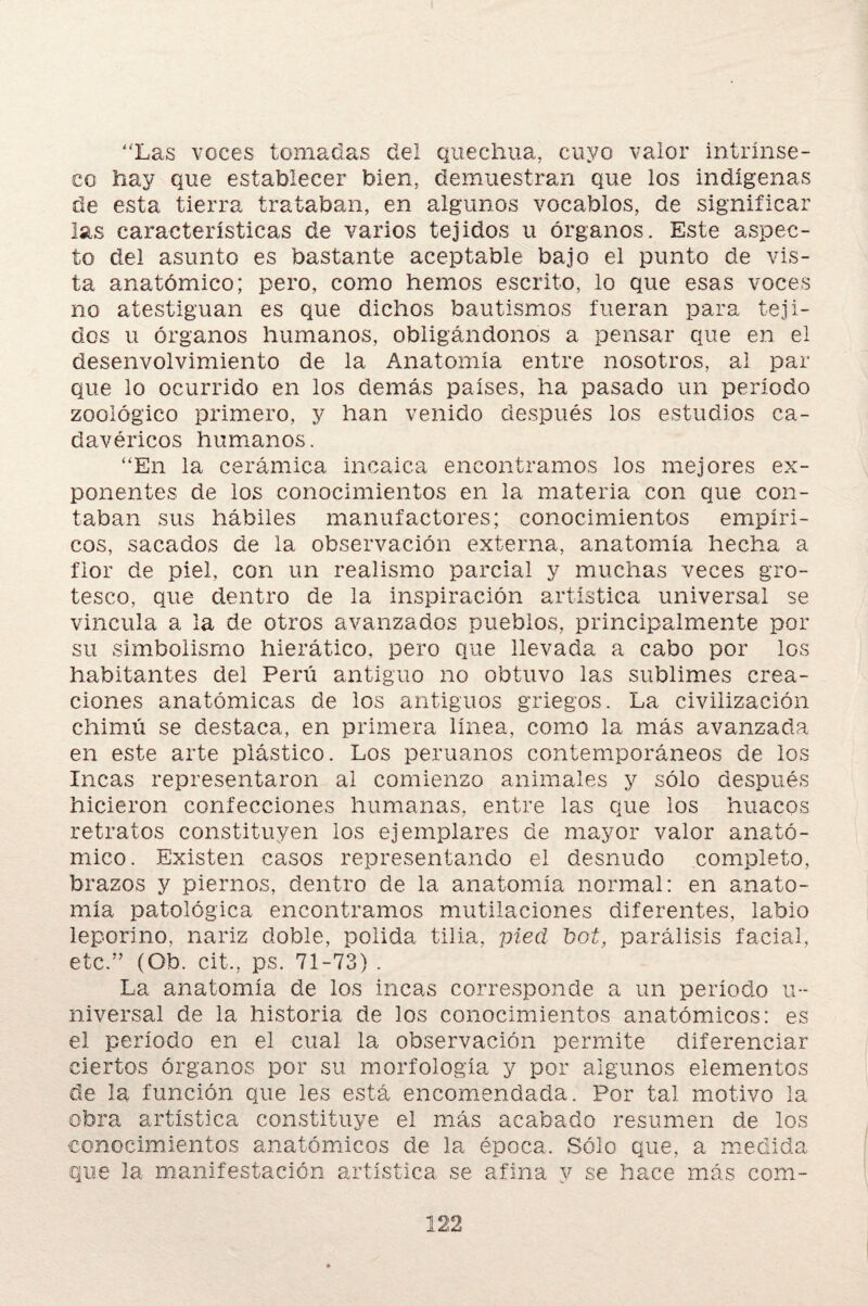 'Xas voces tomadas del quechua, cuyo valor intrínse¬ co hay que establecer bien, demuestran que los indígenas de esta tierra trataban, en algunos vocablos, de significar las características de varios tejidos u órganos. Este aspec¬ to del asunto es bastante aceptable bajo el punto de vis¬ ta anatómico; pero, como hemos escrito, lo que esas voces no atestiguan es que dichos bautismos fueran para teji¬ dos u órganos humanos, obligándonos a pensar que en el desenvolvimiento de la Anatomía entre nosotros, al par que lo ocurrido en los demás países, ha pasado un período zoológico primero, y han venido después los estudios ca¬ davéricos humanos. “En la cerámica incaica encontramos los mejores ex¬ ponentes de los conocimientos en la materia con que con¬ taban sus hábiles manufactores; conocimientos empíri¬ cos, sacados de la observación externa, anatomía hecha a flor de piel, con un realismo parcial y muchas veces gro¬ tesco, que dentro de la inspiración artística universal se vincula a la de otros avanzados pueblos, principalmente por su simbolismo hierático, pero que llevada a cabo por los habitantes del Perú antiguo no obtuvo las sublimes crea¬ ciones anatómicas de los antiguos griegos. La civilización chimú se destaca, en primera línea, como la más avanzada en este arte plástico. Los peruanos contemporáneos de los Incas representaron ai comienzo animales y sólo después hicieron confecciones humanas, entre las que los huacos retratos constituyen los ejemplares de mayor valor anató¬ mico. Existen casos representando el desnudo completo, brazos y piemos, dentro de la anatomía normal: en anato¬ mía patológica encontramos mutilaciones diferentes, labio leporino, nariz doble, polida tilia, pied bot, parálisis facial, etc.” (Ob. cit-, ps. 71-73) . La anatomía de los incas corresponde a un periodo u- niversal de la historia de los conocimientos anatómicos: es el período en el cual la observación permite diferenciar ciertos órganos por su morfología y por algunos elementos de la función que les está encomendada. Por tal motivo la obra artística constituye el más acabado resumen de los conocimientos anatómicos de la época. Sólo que, a medida que la manifestación artística se afina y se hace más com-