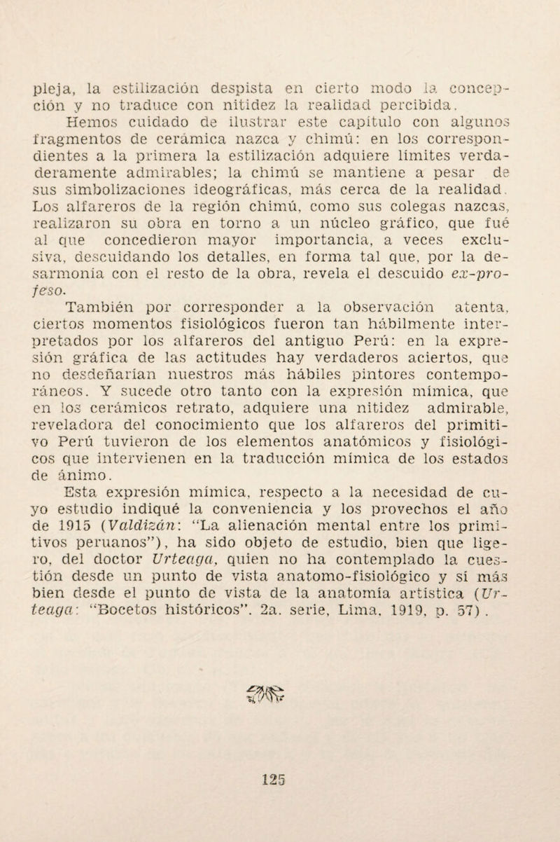 pieja, la estilización despista en cierto modo la concep¬ ción y no traduce con nitidez la realidad percibida. Hemos cuidado de ilustrar este capitulo con algunos fragmentos de cerámica nazca y chimó: en los correspon¬ dientes a la primera la estilización adquiere limites verda¬ deramente admirables; la chimó se mantiene a pesar de sus simbolizaciones ideográficas, más cerca de la realidad Los alfareros de la región chimó, como sus colegas nazcas, realizaron su obra en torno a un núcleo gráfico, que fue al que concedieron mayor importancia, a veces exclu¬ siva, descuidando los detalles, en forma tal que, por la de¬ sarmonía con el resto de la obra, revela el descuido ex-pro- feso. También por corresponder a la observación atenta, ciertos momentos fisiológicos fueron tan hábilmente inter¬ pretados por los alfareros del antiguo Perú: en la expre¬ sión gráfica de las actitudes hay verdaderos aciertos, que no desdeñarían nuestros más hábiles pintores contempo¬ ráneos. Y sucede otro tanto con la expresión mímica, que en los cerámicos retrato, adquiere una nitidez admirable, reveladora del conocimiento que los alfareros del primiti¬ vo Perú tuvieron de los elementos anatómicos y fisiológi¬ cos que intervienen en la traducción mímica de los estados de ánimo. Esta expresión mímica, respecto a la necesidad de cu¬ yo estudio indiqué la conveniencia y los provechos el año de 1915 (Valdizán: “La alienación mental entre los primi¬ tivos peruanos”), ha sido objeto de estudio, bien que lige¬ ro, del doctor Urteaga, quien no ha contemplado la cues¬ tión desde un punto de vista anatomo-fisiológico y sí más bien desde el punto de vista de la anatomía artística (Ur¬ teaga : “Bocetos históricos”. 2a. serie, Lima. 1919, p. 57) .