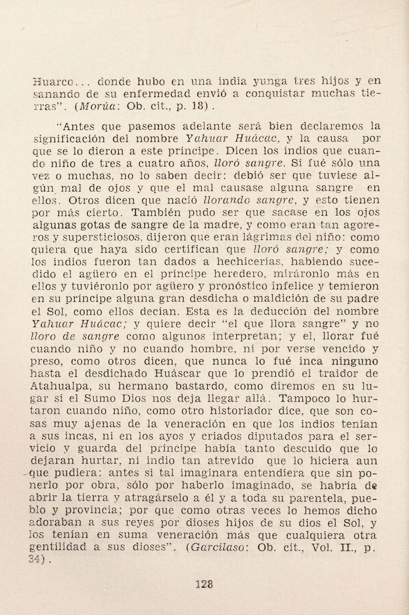 Huaico... donde hubo en una india yunga tres hijos y en sanando de su enfermedad envió a conquistar muchas tie¬ rras”. (Morúct: Ob. cit., p. 18) . “Antes que pasemos adelante será bien declaremos la significación del nombre Y ahitar Huácac, y la causa por que se lo dieron a este principe. Dicen los indios que cuan¬ do niño de tres a cuatro años, lloró sangre. Si fue sólo una vez o muchas, no lo saben decir: debió ser que tuviese al¬ gún mal de ojos y que el mal causase alguna sangre en ellos. Otros dicen que nació llorando sangre, y esto tienen por más cierto. También pudo ser que sacase en los ojos algunas gotas de sangre de la madre, y como eran tan agore¬ ros y supersticiosos, dijeron que eran lágrimas del niño: como quiera que haya sido certifican que lloró sangre; y como los indios fueron tan dados a hechicerías, habiendo suce¬ dido el agüero en el principe heredero, miráronlo más en ellos y tuviéronlo por agüero y pronóstico infelice y temieron en su príncipe alguna gran desdicha o maldición de su padre el Sol, como ellos decían. Esta es la deducción del nombre Y aliñar Huácac; y quiere decir “el que llora sangre” y no lloro de sangre como algunos interpretan; y el, llorar fué cuando niño y no cuando hombre, ni por verse vencido y preso, como otros dicen, que nunca lo fué inca ninguno hasta el desdichado Huáscar que lo prendió el traidor de Atahualpa, su hermano bastardo, como diremos en su lu¬ gar si el Sumo Dios nos deja llegar allá. Tampoco lo hur¬ taron cuando niño, como otro historiador dice, que son co¬ sas muy ajenas de la veneración en que los indios tenían a sus incas, ni en los ayos y criados diputados para el ser¬ vicio y guarda del príncipe había tanto descuido que lo dejaran hurtar, ni indio tan atrevido que lo hiciera aun -que pudiera: antes si tal imaginara entendiera que sin po¬ nerlo por obra, sólo por haberlo imaginado, se habría de abrir la tierra y atragárselo a él y a toda su parentela, pue¬ blo y provincia; por que como otras veces lo hemos dicho adoraban a sus reyes por dioses hijos de su dios el Sol, y los tenían en suma veneración más que cualquiera otra gentilidad a sus dioses”. (Garcilaso: Ob. cit., Vol. II., p. <U' JL J *