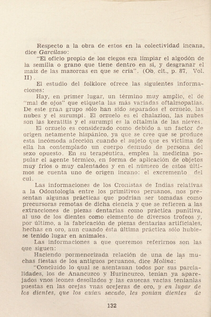 Respecto a la obra de estos en la colectividad incana, dice Garcilaso: “El oficio propio de los ciegos era limpiar el algodón de la semilla o grano que tiene dentro en sí, y desgranar el maíz de las mazorcas en que se cría”. (Oto. cit., p. 87, Vol. II) . El estudio del folklore ofrece las siguientes informa¬ ciones: Hay, en primer lugar, un término muy amplio, el de “mal de ojos” que etiqueta las más variadas oftalmopatías. De este gran grupo sólo han sido separados el orzuelo, las nubes y el surumpi. El orzuelo es el chalazion, las nubes son las keratitis y el surumpi es la oftalmía de las nieves. El orzuelo es considerado corno debido a un factor de origen netamente hispánico, ya que se cree que se produce esta incómoda afección cuando el sujeto que es víctima de ella ha contemplado un cuerpo desnudo de persona del sexo opuesto. En su terapéutica, emplea la medicina po¬ pular el agente térmico, en forma de aplicación de objetos muy fríos o muy calentados y en el número de estos últi¬ mos se cuenta uno de origen incano: el excremento del cui. Las informaciones de los Cronistas de Indias relativas a la Odontología entre los primitivos peruanos, nos pre¬ sentan algunas prácticas que podrían ser tomadas como precursoras remotas de dicha ciencia y que se refieren a las extracciones de piezas dentarias como práctica punitiva, al uso de los dientes como elemento de diversos trofeos y, por último, a la fabricación de piezas dentarias artificiales, hechas en oro, aun cuando ésta última práctica sólo hubie¬ se tenido lugar en animales. Las informaciones a que queremos referirnos son las que siguen: Haciendo pormenorizada relación de una de las mu¬ chas fiestas de los antiguos peruanos, dice Molina: “Concluido lo qual se asentarían todos por sus parcia¬ lidades, ios de Anancuzco y Hurincuzco, tenían ya apare¬ jados vnos leones desollados y las canecas vacías teníanlas puestas en las orejas vnas orejeras de oro, y en lugar ele los dientes, que los auian sacado, les ponían dientes de